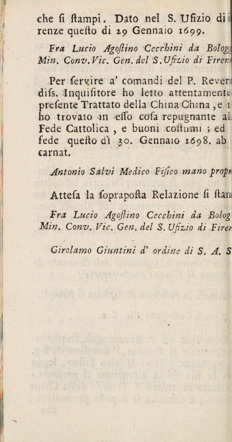 che fi ftampi. Dato nel S. Ufizio di renze quello di 29 Gennaio 1699. Fra Lucio Agojlino Cecchini da Bolog Min. Conv.Vic. Gen.del S. Ufizio di Ftrer. Per ferv.ire a’ comandi del P. Reveri difs. Inquilìtore ho letto attentamente prefente Trattato della China China, e 1 ho trovato in efTo cola repugnante ai Fede Cattolica , e buoni coftumi ; ed fede quello dì 30. Gennaio 1698. ab carnat. Antonio Salvi Medico Fijìco mano propri Attefa la foprapofla Pvelazione fi Rara Fra Lucio Agojlino Cecchini da Bolog Min. Conv. Vie, Gen, del S. Ufizio di Firer Girolamo Giuntini d’ ordine di S. A. S