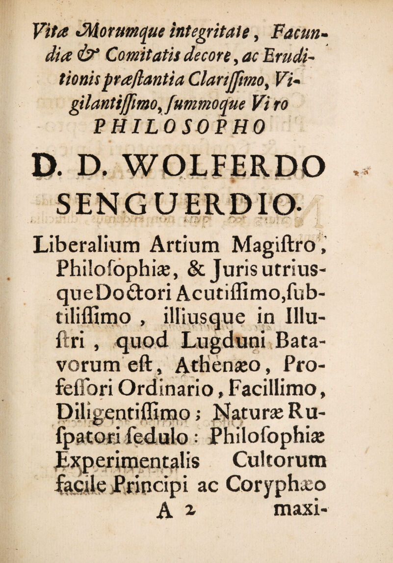 Vita *Mornmque integritate, Facun¬ dia &* Comitatis decore, ac Frudi- tionispra/lantia Clanjjimo, Vi* stlantiljimo, fummoaue Vi ro PHILOSOPHO D. D. WOLFERDO ' /rT Liberalium Artium Philofophise, & Juris utrlus- queDo&oriAcutiffitnOjfub- tiliffimo , iUlusque in Illu- ftri , quod Lugduni Bata¬ vorum eft, Athenaso, Pro- feflbri Ordinario»Facillimo, urse Ru- fpatori fedulo: Philofophise Lxperimentalis Cultorum facile jprincipi ac Coryphxo