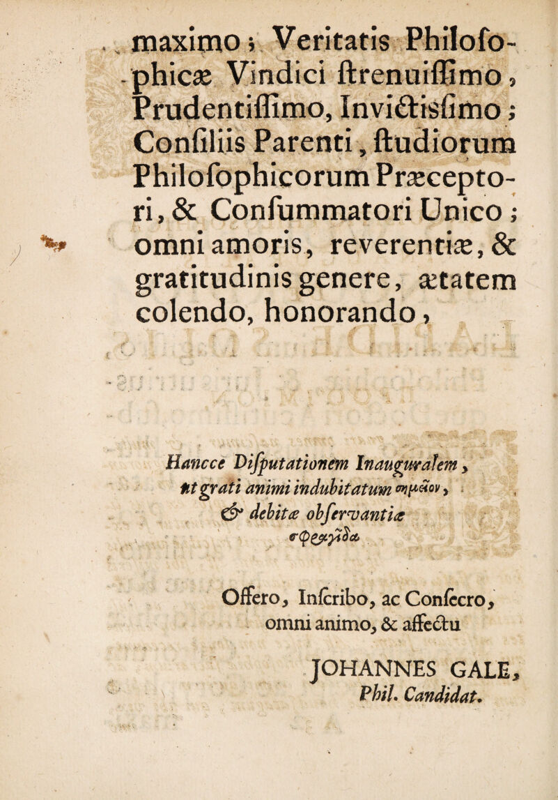 maximo i Veritatis Philofo- phicse Vindici ftrenuiffimo? Prudentiflimo, Invi&isfimo Confiliis Parenti, ftudiorum Philofophicorum Praecepto¬ ri, & Confummatori Unico; omni amoris, reverentiae, & gratitudinisgenere, aetatem colendo, honorando >>' ' . * .1 r 1,- 1 J - ‘i - - I . ‘ ’ f ij i . . ! ; ij j\. , ■' ji !V'\, '• ' J J \ ,, ; t •» . «• Hancce Difputationem Inaugwalem, Ut grati animi indubitatum , debita ob fervant ia J , frtytyyiocb *. . jSr ' Offero, Infcribo, ac Confecro, omni animo, & affectu JOHANNES GALE, ^ Phil. Candidat.