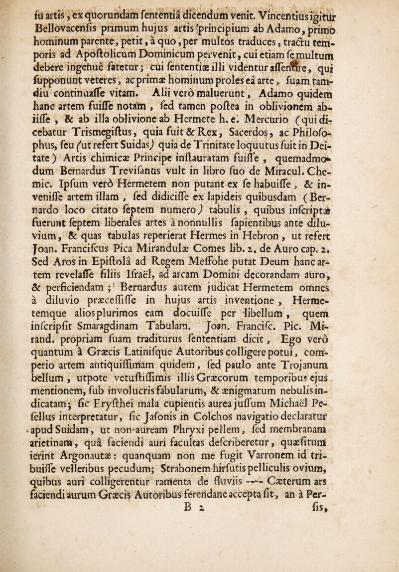 fu artis, exquorundam fententia dicendum venit. Vincendus igitur Bellovacenfis primum hujus artis [principium ab Adamo, primo hominum parente, petit, a quo, per multos traduces, tradu tem¬ poris ad Apoftolicum Dominicum pervenit, cui etiam fe multum debere ingehue fatetur; cui fententiaeilli videntur affenlire, qui fupponunt veteres, ac primae hominum proles ea arte, fuam tam- diu continaaffe vitam. Alii vero maluerunt, Adamo quidem hanc artem fuifle notam , fed tamen poftea in oblivionem ab- iifle , & ab illa oblivione ab Hermete h. e. Mercurio (qui di¬ cebatur Trismegiftus, quia fuit & Rex, Sacerdos, ac Philofo- phus, feu ('ut refert SuidasJ quia de Trinitate loquutus fuit in Dei¬ tate ) Artis chimicae Principe inftauratam fuifle , quemadmo*- dum Bernardus Trevifanus vult in libro fuo de Miracul. Che- mic. Ipfum verd Hermetem non putant ex fe habuifle , & in- venilfe artem illam , fed didicifle ex lapideis quibusdam ( Ber- nardo loco citato feptem numero,) tabulis , quibus inferiptas fuerunt feptem liberales artes a nonnullis fapientibus ante dilu¬ vium , & quas tabulas reperierat Hermes in Hebron , ut refert Joan. Francifcus Pica Mirandulae Comes lib. i4 de Aurocap. 2. Sed Aros in Epiftola ad Regem MefFohe putat Deum hanc ar¬ tem revelaife filiis Ifrael, ad arcam Domini decorandam auro, & perficiendam;! Bernardus autem judicat Hermetem omnes a diluvio praeceffilfe in hujus artis inventione , Herrae- temque alios plurimos eam docuifTe per libellum , quem infcripfit Smaragdinam Tabulam. Joan. Francifc. Pic. Mi- rand. propriam fuam traditurus fententiam dicit, Ego vero quantum a Graecis Latinifque Autoribus colligere potui, com- perio artem antiquiffimam quidem, fed paulo ante Trojanum bellum , utpote vetuftiffimis illis Graecorum temporibus ejus mentionem, fub involucrisfabularum, & aenigmatum nebulis in¬ dicatam ^ fic Eryfthei mala cupientis aurea juifum M.ichae'3 Pe- fellus interpretatur, fic Jafonis in Colchos navigatio declaratur -apudSuidam, ut non auream Phryxi pellem, fed membranam arietinam, qua faciendi auri facultas deferiberetur, quaefitum ierint Argonautae: quanquam non me fugit Varronem id tri- builfe velleribus pecudum; Strabonem hirfutis pelliculis ovium, quibus auri colligerentur ramenta de fluviis-Caeterum ars faciendi aurum Graecis Autoribus fereridane accepta fit , an a Per- B 2 fis.