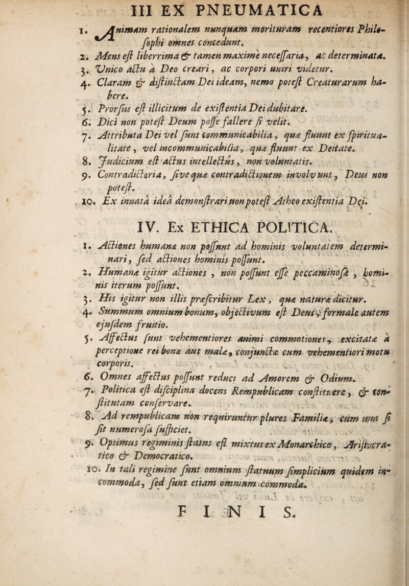 1 * Anim*m rationalem nunquam morituram recentiores Philo- fophi omnes concedunt. 2. Mens efi liberrima & tamen maxime necejfkria, ac determinata, 3. ZJnico affiu a Deo creari, ac corpori tintri videtur, 4. Claram & diftin fleam Dei ideam, nemo potefl Creaturarum ha¬ bere, 5. Prorfhs efl illicitum de exift1 entia Dei dubitare. 6. Dici non potefl Deum poffe fallere fi velit, 7. .Attributa Dei vel fknt tommunicabilia , qua fluunt ex fprritua- litate, vel incommunicabilia, qua fluunt ex Deitate, 8. Judicium efl actus intelleBus, non voluntatis, p. Contraditi ori a, fi ve qua contradi tt tonem involvunt > Deus non potefl. 10. Ex innata idea demonflrarinonpotefl Atheo exiftentia Dei, V IV. Ex ETHICA POLITICA, J. aitliones humana non poffunt ad hominis voluntatem determi¬ nari, fed atliones hominis poffunt, 2« Humana igitur atliones , non poffunt effe peccaminofa y horni- nis iterum poffunt, 3. His igitur non illis praferibitur Lex, qua natura, dicitur. 4. Summum omnium bonumy objeclivum efl Deus^ formale autem ejufdem fruitio. 5. Hffetlus funt vehementiores animi commotiones, excitata a perceptione rei bona aut mala* conjuntla cum vebementiori motu corporis. 6. Omnes ajfeElus poffunt reduci ad Amorem & Odium. 7* Politica efl difcipltna docens Rempublicam confhtt.ere 3 & toti* ftitutam confervare. , , • ■ 8. -Ad rempublicam non requiruntur plures Familia 9 cum una fl fit numerofa fufficiet. . ’ m/ 9. Opiimus regiminis flatus efl mixtus ex Monarchico , Arijhcra- tico & Dcmocratico. . , v 10. In tali regimine funt omnium flatuum flmplicium quidem in¬ commoda , fed funt etiam omnium commoda. v:. V . VT 1 F I N I S