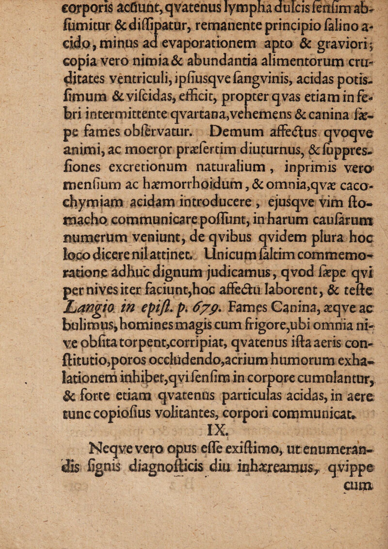 corporis acQunt, qvatenus fumitur & diffipatur, remanente principio lalino a- eido , minus ad evaporationem apto & graviori ? copia vero nimia & abundantia alimentorum cru¬ ditates ventriculi, ipiTusqve fengvinis, acidas potis, fimum &vifcidas, efficit, propter q vas etiam in fe¬ bri intermittente qvartana,vehemens & canina fe- pe fames obfervatur. Demum affectus qvoqve animi, ac moeror pradertim diuturnus, Sdiippres- fiones excretionum naturalium, inprimis vero' menfium ac haemorrhoidum, & omnia,qvae caco- chymiam acidam introducere , ejusqve vim fto- raacho communicare pofliint, in harum caularum numerum veniunt, de qvibus qvidem plura hoc loco dicere nilattinet. Unicum laltim commemo¬ ratione adhuc dignum judicamus, qvod fetpe qvi per nives iter faciunt,hoc afledhi laborent, & tefte Langio in epifl. p. 679. Fames Canina, atqve ac bulimus, homines magis cum frigore,ubi omnia ni¬ ve oblita torpent,corripiat, qvatenus ifta aeris con- fHtutio,poros occludendo,acrium humorum exha¬ lationem inhibet,qvi lenlim in corpore cumulantur, & forte etiam qvatenus particulas acidas, in aere tunc copiofius volitantes, corpori communicat» Neqvevero opus efle exiftimo, ut enumeran¬ dis %nis diagnoiticis diu inh.treamus, qvippe cum
