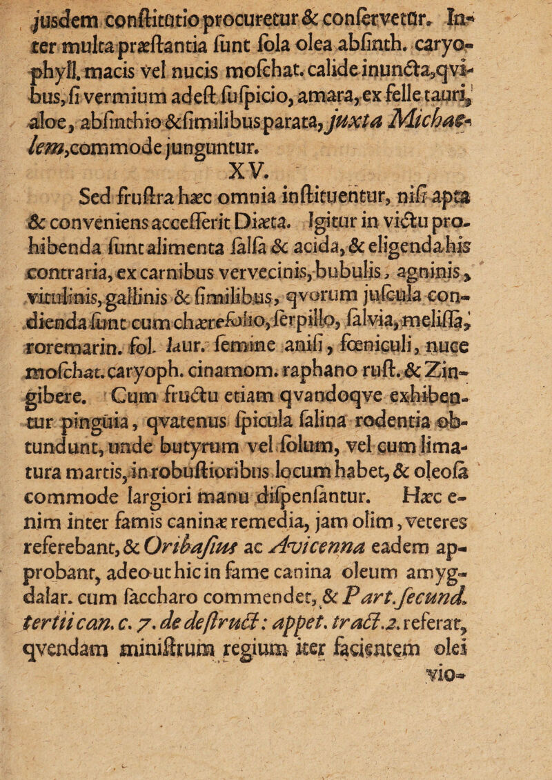 ter mulca praellantia lirnt lola olea abfinth. caryo- phyfl. maeis vel nucis mofcbat. calide inun<5la,qvi- bus, fi vermium adell fulpicio, amara, ex felle tauri, aloe, abhnchio&limilibus parata, juxta Michas- lem,commode junguntur. XV. Sed fru lira haec omnia inftituentur, nili apta Sc conveniens acceflerit Diaeta. Igitur in vidlu pro¬ hibenda luntalimenta lallare acida,&eligendahis contraria, ex carnibus vervecinis, bubulis, agninis > vicuiinis, gallinis & fimiMbus, qvorum julenla con¬ dienda limt cum chaerefeio,lerpilio, lalvia, meliUa? roremarin. fol. laur. femine anili, feniculi, nuce molebat, caryoph. cinamom. raphano rufi. & Zin¬ gibere. Cum frii<9tu etiam qvandoqve exhiben¬ tur pinguia, qvatenus Ipicula falina rodentia db- tundunt, unde butyrum veliblum, vel cum lima¬ tura martis, in robullioribns locum habet, & oleola commode largiori manu dilpenlantur. Haec e- nim inter famis caninae remedia, jam olim, veteres referebant, 8c Oribajim ac Avicenna eadem ap¬ probant, adeouthicin fame canina oleum amyg¬ dala r. cum laccharo commender, & P art.fecund. tertii can. c. 7. dedeflruffi: appet. trad.z. referat, qvendam miniUrum regium iter facientem olei yio-