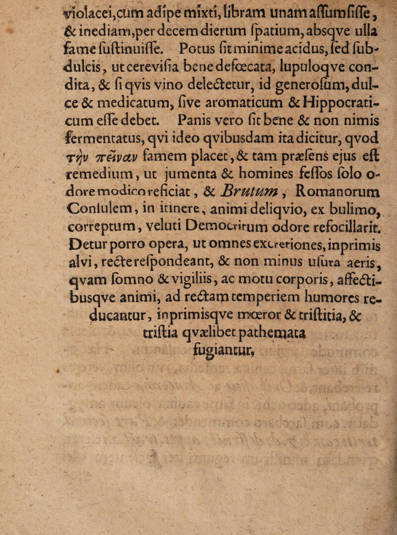 ■violacei,cum adipe mixti,libram unamaflumfifle, & inediam,per decem dierum fpatium, abscjve ulla fame fuftinuifle. Potus fit minime acid us, fed fub- dulcis, utcerevifia benedefoecata, lupuloqve con¬ dita, & fiqvis vino delegetur, id generofiim, dul¬ ce & medicatum, five aromaticum & Hippocrati- cum efle debet. Panis vero fit bene & non nimis fermentatus, qvi ideo qvibusdam ita dicitur, qvod rvjv Triivctv famem placet,& tam praeiens ejus eft remedium, ut jumenta &. homines fcflbs lolo o- dore modico reficiat, & Brutum, Romanorum Contulem, in itinere, animideliqvio, ex bulimo, correptum, veluti Democritum odore refocillarit. Detur porro opera, ut omnes extmiones, inprimis alvi, rederelpondeant, & non minus ufura aeris, qvam lomno & vigiliis, ac motu corporis, afiedti- busqve animi, ad redam temperiem humores re¬ ducantur, inprimisqve m-ceror & triftitia, §c triftia q vaelibec pathemata fugiantur,