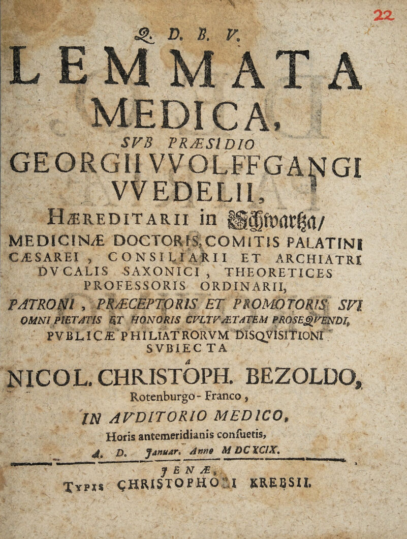 r SVB PRAESl DIO 1 I  ' ' - /: f Hereditarii in o MEDICINE DOCTCRIS,COMITIS PALATINI CAISAREI , CONSILIARII ET ARCHIATRI DV CALIS SAXONICI , THEORETICES PROFESSORIS ORDINARII, PATRONI , PmCEPTpRlS' ET OMNI PIETATIS UT HONORIS kVLTFMTATEM P PVBLIC-E PHILIATRORVM Dl: SVBIEC TA . CHRISTOPH. BEZOLDO, Rotenburgo - Franco, IN AVDIT0R10 MEDICO* Horis antemeridianis confuetis, £>, Januar. Anne M DCXCIX. y B ZST Xypjs CHRISTOPHOSI ERE B SII.