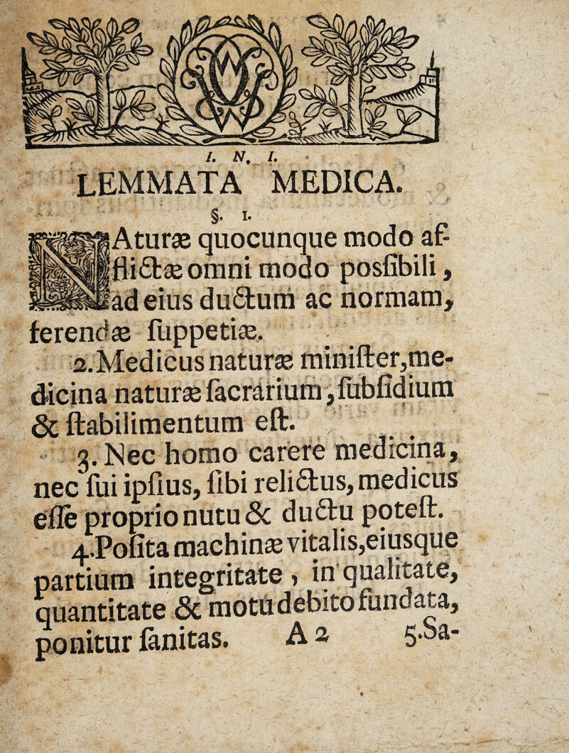 I. JV, I. MEDICA. ->s .-.tv, §. I- Aturae quocunque modo aP omni modo posfibili, ac normam* eius a. Medicus naturae minilter?me dicina naturae & ftabilimentum eft. 3. Nec homo carere uiwivm^ nec lui iplius, libi relifilus, medicus efle proprio nutu 6c duftu poteft. 4;Pofita machina vitalis,eiusque ponitur fanitas v