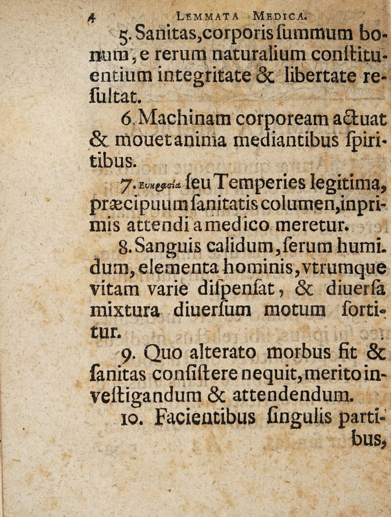 5. Sanitas,corporis fummum bo¬ num, e rerum naturalium conlbitu- entium integritate & libertate re- fultat. 6, Machinam corpoream a£buat & mouetaninia mediantibus Ipiri- tibus. 7. feu T emperies legitima, prsecipuumfanitatis columen,inpri- mis attendi amedico meretur. 8.Sanguis calidum,ferum humi, dum, elementa hominis, vtrumque vitam varie difpenfat, & diuerla mixtura diuerlum motum forti- 9. Quo alterato morbus fit & fanitas confidere nequit,merito in- veltigandum & attendendum. 10. Facientibus fingulis parti¬ bus, •* i