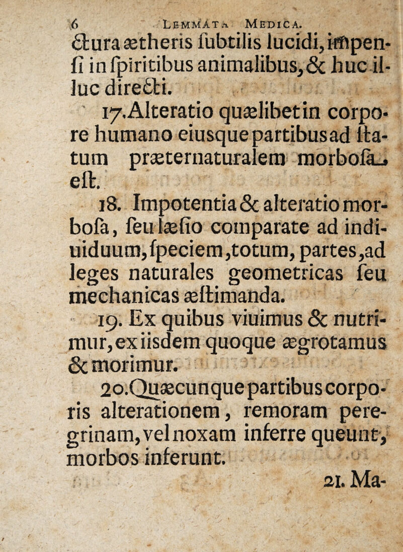 dmraastheris lubtilis lucidi, hnpen- fi in fpiritibus animalibus,& huc il¬ luc diredti. 17. Alteratio qualibet in corpo¬ re humano eiusquepartibusad ita- tum prseternaturalem morboia_. elt. ; ’ -3-v 18. Impotentia <3c alteratio mor- bofa, feu l®fio comparate ad indi- uiduum,fpeciem,totum, partes,ad leges naturales geometricas feu mechanicas asftimanda. 19. Ex quibus viuimus & nutri¬ mur, ex iisdem quoque asgrotamus Sc morimur. 20. Qu®cunquepartibus corpo¬ ris alterationem, remoram pere¬ grinam, vel noxam inferre queunt, morbos inferunt. ai. Ma-