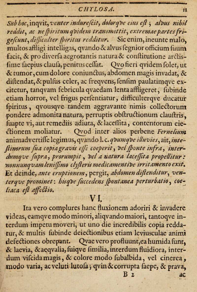 iiii Sub hoc, inqvit, venter indurefcit, dolor qVe eius eji 3 alvus nihil reddit, ne'Jpiritum quidem transmittit, extremae partesfri- gefcunt, difficulter fpintus redditur. Sic enim, ineunte malo, multos affligi intelligas, qvando & alvus fegnior officium Ilium facit, & pro diverfa aegrotantis natura & conftitutione ardis- fime faepius claufa, penitus ceffat. Qvo fieri qvidem folet, ut & tumor,cum dolore coniundus, abdomen magis invadat, & diftendat,&pulfus celer, ac freqvens, fenfim paulatimqve ex¬ citetur, tanqvam febricula qvaedam lenta affligeret, fubinde etiam horror, vel frigus perfentiatur, difficulterqve ducatur fpiritus, qvousqve tandem aggravante nimis colledorum pondere admonita natura, perruptis obftrudionum clauftris, fuapte vi, aut remediis adiuta, &laceflita, contentorum eie- dionem moliatur. Qvod inter alios perbene Fernelium animadvertiffe legimus, qvando 1. c. qVumqVe illuvies, ait, inte- Jlinorum fua copia gravis ejje coeperit, Vel Jponte infra, inter- dumqve fupra, prorumpit, Vel a natura lacefflta propellitur : nonnunqvam leni fimo clyfleris me dicamentiVe irritamento exit. Et deinde, ante eruptionem, pergit, abdomen difienditur, ven¬ ter qv e prominet: hisqVe fliccedens jpontanea perturbatio, coe¬ liaca efl affe&io. VI. Ita vero complures hanc fluxionem adoriri & invadere videas, eamqvemodo minori, aliqvando maiori, tantoqve in¬ terdum impetu moveri, ut uno die incredibilis copia redda¬ tur, & multis lubinde deiedionibus etiam leviusculae animi defediones obrepant. Qvae vero profluunt,ea humida funt, & laevia, &aeqvalia,fuiqve fimilia, interdum fluidiora, inter¬ dum vifeidamagis, & colore modo fubalbida, vel cinerea, amodo varia, acveluti lutofa, qvin& corrupta faepe, & prava, B z ac