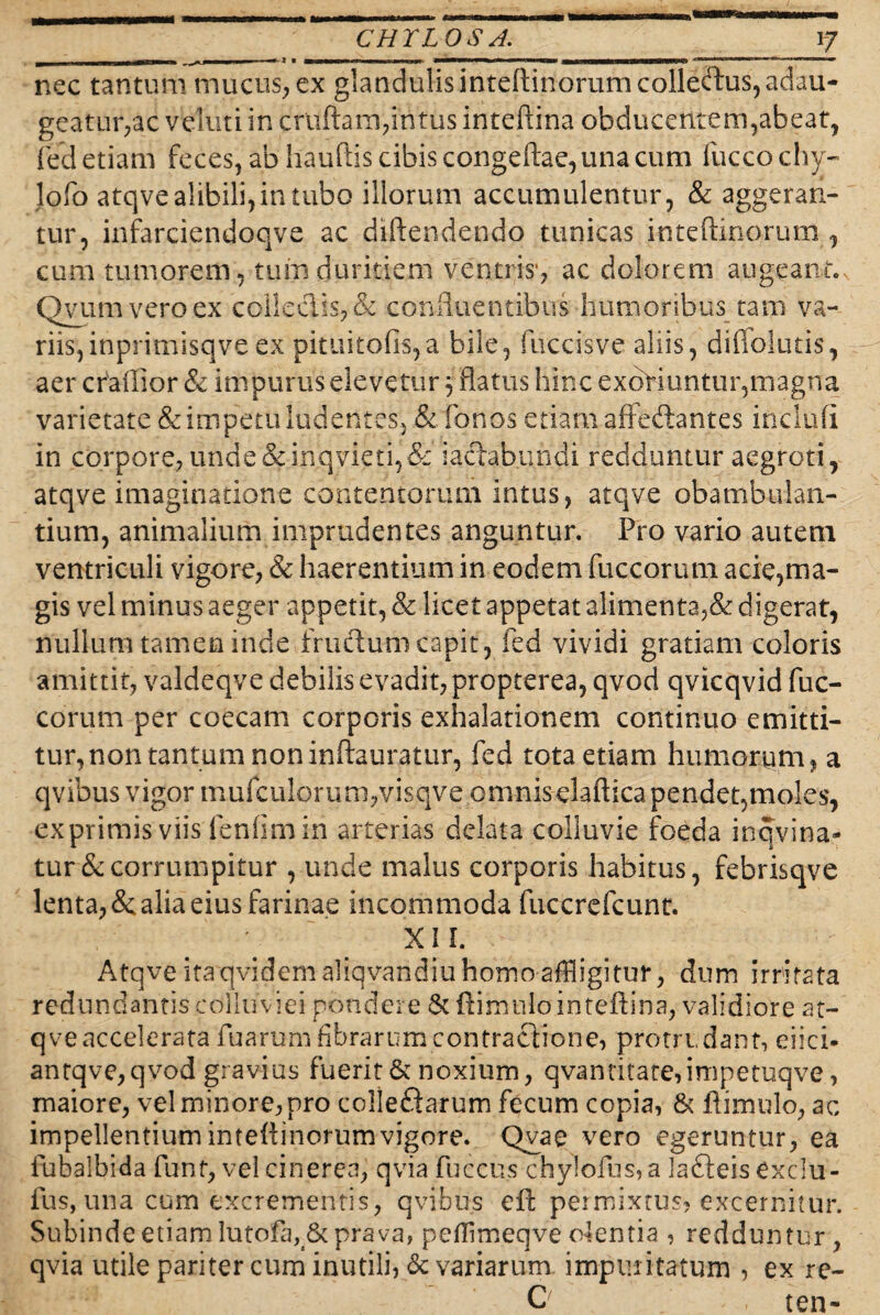 nec tantum mucus> ex glandulis inteftinorum collectus, adau¬ geatur,ac vbluti in cruftam,intus inteftina obducentem,abeat, fed etiam feces, ab hauftis cibis congeftae, una cum fuccochy- lofo atqve alibili, in tubo illorum accumulentur, & aggeran¬ tur, infarciendoqve ac diftendendo tunicas inteftinorum , cum tumorem, tum duritiem ventris*, ac dolorem augeant. Qvumveroex collectis, & confluentibus humoribus tam va¬ riis, inprimisqveex pituitofis,a bile, fuccisve aliis, diffolutis, aer craiTior & impurus elevetur 3 flatus hinc exoriuntur,magna varietate & impetu ludentes, & fonos etiam afiefhntes inclufi in corpore, unde &inqvieti,& laetabundi redduntur aegroti, atqve imaginatione contentorum intus, atqve obambulan¬ tium, animalium imprudentes anguntur. Pro vario autem ventriculi vigore, & haerentium in eodem fuccorum acie,ma- gis vel minus aeger appetit, & licet appetat alimenta,& digerat, nullum tamen inde frudtum capit , fed vividi gratiam coloris amittit, valdeqve debilis evadit, propterea, qvod qvicqvid fuc¬ corum per coecam corporis exhalationem continuo emitti¬ tur, non tantum non inftauratur, fed tota etiam humorum, a qvibus vigor mufculorum,visqve omnis elaftica pendet,moles, exprimis viis fenfimin arterias delata colluvie foeda inqvina- tur&corrumpitur , unde malus corporis habitus, febrisqve lenta, & alia eius farinae incommoda fuccrefcunt. . ' . x 1L Atqve itaqvidemaliqvandiu homo affligitur, dum irritata redundantis colluviei pondere &ftirnulainteftina, validiore at¬ qve accelerata fuarum fibrarum contractione, protrudant, eiici- antqve,qvod gravius fuerit & noxium, qvantitaterimpetuqve, maiore, vel minore, pro colleftarum fecum copia, & ftimulo, ac impellentium inteftinorumvigore. Qvae vero egeruntur, ea fubalbida funt, vel cinerea, qvia fuccu.s chylofus, a lafteis Cxclu- fus, una cum excrementis, qvibus eft permixtus, excernitur. Subinde etiam lutofa, & prava, pcflimeqve olentia , redduntur, qvia utile pariter cum inutili, & variarum impuritatum , ex re- C ten-