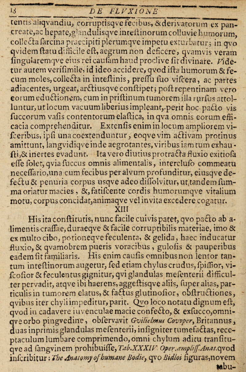 __^ I)B FLVX10 NE tentis aliqvandiu, corruptisqve fecibus, & d e r i v at or u mTxpan^ create,ac hepate^bandulisqveintellinoriimcolluviehumorum, collecta larcina praecipit! plerumqve impetu exturbatur; in qvo qvidemftatu difficile eft, aegturn non deficere, qvamvis veram fingularemqve eius rei caufam haud proclive fit divinare, dide¬ tur autem verifimile, id ideo accidere, qvod ifta humorum & fe¬ cum moles, collecfta in inteftinis, preffu ilio vifcera, ac partes adiacentes, urgeat,ar&iusqveconfiipet; poftrepcntinarp vero eorum eduftionern, cum in priftinum tumorem illa ryirfus sttol- luntur^utlocum vacuurnliberiusimpleant,.perit hoc pa£io vis fuccorum vafis contentorum elaftica, in qva omnis eorum effi¬ cacia comprehenditur. Extenfis enim in locum ampliorem vi- fceribus, ipfi unacoextenduntur, eoqvevim aftivam protinus amittunt, langvidiqveinde aegrotantes, viribus iamtum exhau- fti,& inertes evadunt. Ita vero diutius protrafla fluxio exitiofa effe folet,qviafuccus omnis aiimentalis, iiiterclufo commeatu neceffariopina cum fecibus per alvum profunditur, eiusqve de¬ fectu St penuria corpus usqve adeo diffolvitur,ut}tandem funi- ma oriatur macies, St, fatifeente cordis humorumqve vitalium motu, corpus concidat,animaqve vel invita excedere cogatur. XIII Hisitaconftitutis, nunc facile cui vis patet, qvo pafto ab a- limentis craffae,duraeqve St facile corruptibilis materiae, imo St ex multo cibo, potioneqve feculenta, & gelida, haec inducatur fluxio, St qvamobrem pueris voracibus, gulofis & pauperibus eadem fit familiaris. His enim caufis omnibus non lentor tan¬ tum inteftinorum augetur, fed etiam chylus crudus, fpiffior, vi- fcofior Stfeculentusgignitur,qvi glandulas mefenterii difficul¬ ter pervadit, atqve ibi haerens, aggeftisqve aliis, fuper alias, par¬ ticulis in tumorem elatus, St faftus glutmofior, obftructiones, qvibus iter chyliimpeditur,parit. Qvo loco notatu dignum eft, qvod in cadavere iuvenculae macie confefto, Sc exfucco,omni- qveorbo pingvedine, obfervavit Gvilielmus Cowper, Britannus, duas inprimis glandulas mefenterii, infignitertumefaftas, rece¬ ptaculum lumbare comprimendo,omni chylum aditu tranfitu- qve ad fangvinem prohibuiffe, Tab.XXXlF: Oper^mplijf.Anat^oA inferibitur; The Anatomy ofhumane Hodie} qvo Bidini figuras,novem tabu-