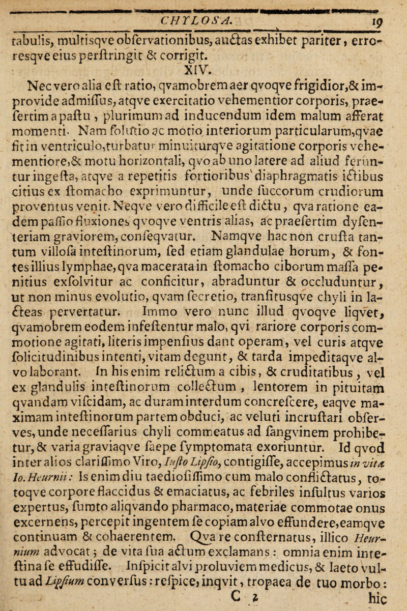 CHYLOS A. in ____ i — 7 rabulis, multisqveobfervationibus,au£iasexhibet pariter, erro- resqveeiusperftringit & corrigit. XIV. Nec vero alia cft ratio, qvamobrem aer qvoqve frigidior,& im¬ provide admiffus, atqve exercitatio vehementior corporis, prae- fertimapaftu , plurimum ad inducendum idem malum afferat momenti* Nam folutio ac motio interiorum particularum,qvae fitin ventriculo,turbatur minukurqve agitatione corporis vehe- mentiore,& motu horizontali, qvo ab uno latere ad aliud ferun¬ tur ingefta, atqve a repetitis fortioribus'diaphragmatis i&ibus citius ex ftomacho exprimuntur, unde fuccorum crudiorum proventus venit. Neqve vero difficile eftdi£iu, qva ratione ea¬ dem pafilo fluxiones qvoqve ventris alias, ac praefertim dylen- teriam graviorem, confeqvatur. Namqve hac non crufta tan¬ tum villofa inteftinorum, fed etiam glandulae horum, & fon¬ tes illius lymphae, qva macerata in ftomacho ciborum maffa pe¬ nitius exfolvitur ac conficitur, abraduntur & occluduntur, ut non minus evolutio, qvam fecretio, tranfitusqve chyli in la- fteas pervertatur. Immo vero nunc illud qvoqve liqvef, qvamobrem eodem infeftentur malo, qvi rariore corporis com¬ motione agitati, literis impenfius dant operam, vel curis atqve folicitudinibus intenti, vitam degunt, & tarda impeditaqve al¬ vo laborant. In his enim reliftum a cibis, & cruditatibus , vel ex glandulis inteftinorum colleftum , lentorem in pituitam qvandam vifeidam, ac duram interdum concrefcere, eaqve ma¬ ximam inteftinorum partem obduci, ac veluti incruftari obfer- ves,unde necefiarius chyli commeatus ad fangvinem prohibe¬ tur, & varia graviaqve faepe fymptomata exoriuntur. Id qvod inter alios dariffimo Viro, Inflo Lipfio, contigiffe, accepimus invita Io.Hcurnu: Isenimdiu taediofiffimo cum malo confli flatus, ro- toqve corpore flaccidus & emaciatus, ac febriles infultus varios expertus, furato aliqvando pharmaco, materiae commotae onus excernens, percepit ingentem fe copiam alvo effundere,eamqve continuam & cohaerentem. Qva re confternatus, illico Heur- nium advocat j de vita fu a aflum exclamans : omnia enim inte- ftinafe effudifle. Infpicitalviproluviemmedicus, & laeto vul¬ tu ad Lipfnwi converfus: refpice> inqvit, tropaea de tuo morbo: