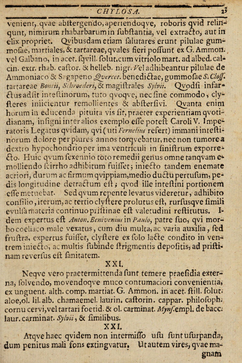m * mrntmmmamim ii tr HWiw iW imin nnw ateMMMMkhi «MaMVMiMtf' ‘ CHYLOSA. 1$ ___■**■*!■» IMnaMMHM* ■ '• I — MiManMMMbaMr ««——>I 1J — M venient,.qvae abitergendo,aperiendoqve, roboris qvid relin- qunt> nimirum rhabarbarumin fubftantia, vel extracto, aut in elix.propriet. Qvibusdam etiam falutares erunt pilulae gum- morae,martiales,&tartareae,qvales fieri poffunt exG.Ammort. vel Galbano, in acet. Iqvill folut.cum vitriolo rnart. adalbed. cal- cin. extr. rhab. caftor. Ck helieb. nigr. ^el adhibeantur pilulae de Ammoniaco & Sagapenoj^mv/.beriedi&ae,gumtnofaeS.CloJJl tartareae Bontii, Schroederi9& magiftrales Syhii. Qvpdfi infar* ftusadfit inteftindrum, tuto qvoqve, nec fine commodo, cly~ fleres inficientur remollientes 6c abfterfivi. Qvanta enim horum in educenda pituita vis fit, praeter experientiam qvotL dianam, infigni inter alios exemplo efie poteft CaroliV. Impe¬ ratoris Legatus qvidam, qvi( uti Fer ne Inu refert) immani intefti- norum dolore perplures annos torqvebatur, nec non tumore a dextro hypochondrio per ima ventriculi in finiftrum exporre* £to. Huic qvum fexennio toto remedii genus omne tanqvam e^ molliendo fcirrho adhibitum fuiffetj iniedto tandem enemate acriori, durum ac firmum qvippiam,medio duftupertufum, pe¬ dis longitudine decra&um eft; qvod illeinteftini portionem effe metuebat. Sed qvum repente levatus videretur, adhibito confiiio,iterum, ac tertio clyftere prolutus eft, rurfusqve fimili evulla materia continuo priftinae eft valetudini reftitutus. I- dem expertus eft Anton.Benivcniusm Paulo, patre fuo, qvi mor¬ bo coeliaco male vexatus, cum diu multa,ac varia auxilia, fed fruftra, expertus fui fiet, clyftere exfolo Ja£ie condito in ven¬ trem iniefto, ac multis fubinde ftrigmentis depofitis, ad prifti* nam reverfus eft fanitatem. XXL Neqve vero praetermittenda funt temere praefidia exter¬ na, folvendo, movendoqve muco contumaciori convenientia, ex unguent, alth. comp. martiat. G. Ammori. in acet, ftill. folut» aloe,ol. lil. alb. chamaemel. laurin» caftorin. cappar. philofoph. cornu cervi,vel tartari foetid. & ol. carminat. Mynfemph de bacc^ laur. carminat. SybiU Sc fimilibus. XXL : Atqvehaec qvidem non intermiffo ulu fu ntufurpan da, dum penitus mali fons extingvatur. Ut autem vires, qvae ma¬ gnam