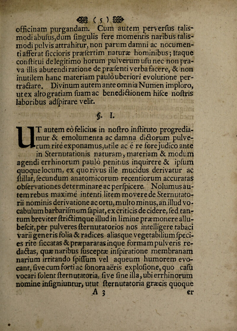 I «S < j )■ 8B> ■ ■ officinam purgandam. Cura autem perverfus talis- modi abufus,dum fingulis fere momentis naribus talis- modi pulvis attrahitur, non parum damni ac nocumen¬ ti afferat ficcioris praefertim natur® hominibus; Itaque conftitui de legitimo horum pulverum ufu nec non pra¬ va illis abutendi ratione de praefenti verba facere, & non inutilem hanc materiam paulouberiori evolutione per¬ tractare. Divinum autem ante omnia Numen imploro, ut ex alto gratiam luam ac benedifiionem hifce noftris laboribus adlpirare velit. $. I. UT autem eo felicius in noftro inftituto progredia¬ mur & emolumenta ac damna didorum pulve¬ rum rite exponamus,utile ac e re forejudico ante in Sternutationis naturam,materiam & modum agendi errhinorum paulo penitius inquirere & ipfum quoque locum, ex quo rivus ille mucidus derivatur ac flillat, fecundum anatomicorum recentiorum accuratas ©bfervationes determinare ac perlpicere. Nolumus au- temrebus maxime intenti litem movere de Sternutato- rii nominis derivatione ac ortu, multo minus, an illud vo¬ cabulum barbarifmum fapiat, ex criticis de cidere, fed tan¬ tum breviter ftridimque illud in limine pr®monere allu- befcit, per pulveres fternutatorios nos intelligere tabaci varii generis folia & radices aliasque vegetabilium fpeci- es rite liccatas& praeparatas inque formam pulveris re- da&as, quae naribus fusceptae infpiratione membranam narium irritando fpilTum vel aqueum humorem evo¬ cant, live cum forti ac fonora aeris explofione, quo calu vocari folentllernutatoria, live line illa, ubi errhinorum nomine infigniuntur, utut fternutatoria graecis quoque