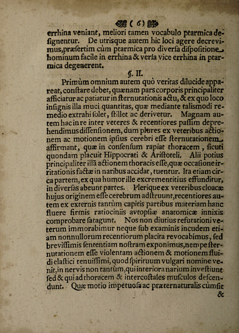 mt <*>§& errhina veniant, meliori tamen vocabulo ptarmica de- fignentur. De utrisque autem hic loci agere decrevi¬ mus, prasfertim cum ptarmica pro diverfa difpofitione_j hominum facile in errhina & veria vice errhina in ptar¬ mica degenerent. $.IL , V,:'.; Primum omnium autem quo veritas dilucide appa¬ reat, conflare debet, quasnam pars corporis principaliter afficiatur ac patiatur in fternutationis a<ftu, & ex quo loco infignisilla muci quantitas, qute mediante talismodi re¬ medio extrahi lolet, ftillet ac derivetur. Magnam au¬ tem hac in re inter veteres & recentiores paflim depre- hendimusdiffenfionem,dum phires ex veteribus a<flio- nem ac motionem ipfius cerebri efle fternutationem., affirmant, quae in confenfum rapiat thoracem , ficuti quondam placuit Hippocrati & Ariftoteli. Alii potius principaliter illa a&ionem thoracis efle, quas occafioneir- ritationis fa<ftas in naribus accidat, tuentur. Ita etiam cir¬ ca partem, ex qua humor ille excrementitius effunditur, in di verfas abeunt partes. Plerique ex veteribus cloacas hujus originem effe cerebrum adftruunt,recentiores au¬ tem ex externis tantum capitis partibus materiam hanc fluere firmis ratiociniis avtopfias anatomicas innixis comprobare fatagunt. Nos non diutius refutationi ve¬ terum immorabimur neque fub examinis incudem eti¬ am nonnullorum recentiorum placita revocabimus, fed breviflimis fententiam noftram exponimus,nem pe fter¬ nutationem efle violentam adfionem & motionem flui¬ di elaftici tenuiffimi, quod fpirituum vulgari nomine ve¬ nit,in nervis non tantum,qui interiora narium inveftiunt fed & qui ad thoracem & intercoftaies mufeulos defcen- dunt. Quas motio impetuofa ac prasternaturalis cumfit &