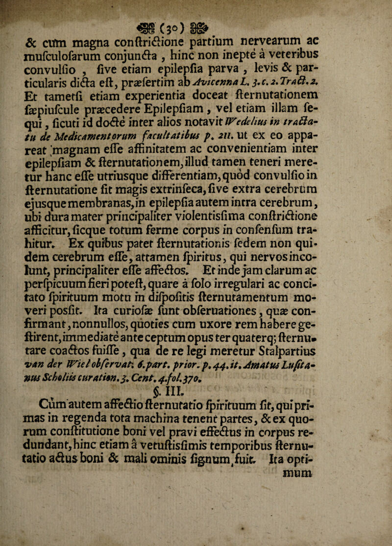 49(3») S». & cum magna conftridlione partium nervearum ac mufculofarum conjunfla , hinc non inepte a veteribus convulfio , five etiam epilepfia parva , levis & par¬ ticularis difta eft, praefertim ab AvtcennaL. j.c. 2. Trabi. 2. Et tametfi etiam experientia doceat fternutationem fepiufcule praecedere Epilepfiam , vel etiam illam fe- qui, ficuti id do<Se inter alios notavit Wedelius in tra&a- tu de Medicamentorum facultatibus p. 211. Ut ex eo. appa¬ reat [magnam efle affinitatem ac convenientiam inter epilepfiam & fternutationem, illud tamen teneri mere¬ tur hanc effe utriusque differentiam,quod convulfio in fternutatione fit magis extrinfeca, five extra cerebrum ejusquemembranas,in epilepfia autem intra cerebrum, ubi dura mater principaliter violentisfima conftrifhone afficitur,ficque totum ferme corpus in confenfum tra¬ hitur, Ex quibus patet fternutationis fedem non qui¬ dem cerebrum efle, attamen fpiritus, qui nervos inco¬ lunt, principaliter effe affedlos. Er inde jam clarum ac perfprcuum fieri poteft, quare a folo irregulari ac conci¬ tato fpirituum motu in difpofitis fternutamentum mo¬ veri posfit. Ita curiofae funt obferuationes, quae con- firmant, nonnullos, quoties cum uxore rem habere ge- ftirent, immediate ante ceptum opus ter qua terq; fternu- tare coaftos fuifle, qua ae re legi meretur Stalpartius van der U^ielob/ervat-. S.part. prior.p.44.it. JmatttsLu(ha¬ mis Scholits curation. J. Cent. 4.fol.tfo. $.111. Cum autem affe&io fternutatio fpirituum fit, qui pri¬ mas in regenda tota machina tenent partes, &ex quo¬ rum conftitutione boni vel pravi effe&us in corpus re- dundanfjhinc etiam a vetuftisfimis temporibus fternu¬ tatio a&usboni & mali ominis fignumtfuit. Ita opti¬ mum