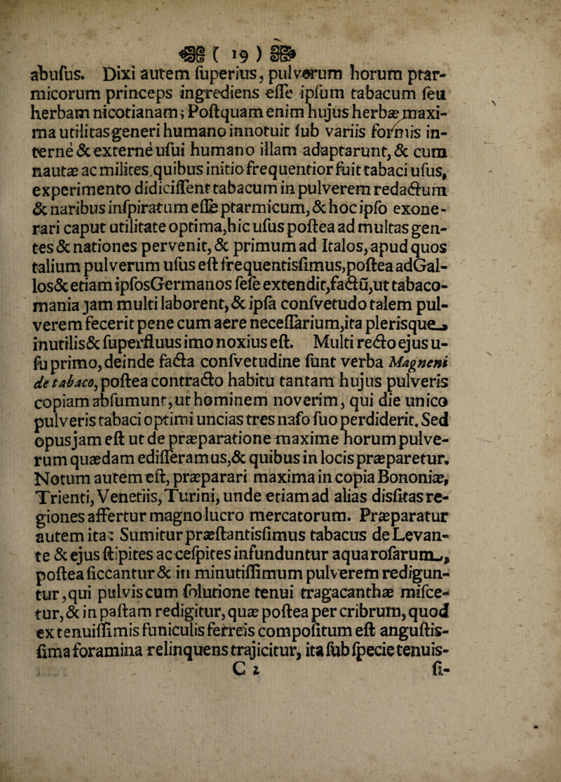 abufus. Dixi autem fuperius, pulverum horum ptar¬ micorum princeps ingrediens elTe ipfutn tabacum feu herbam nicotianami Poftquamenim hujus herba? maxi¬ ma utilitas generi humano innotuit lub variis formis in¬ terne & externe ufui humano illam adaptarunt, & cum nauta? ac milites.quibus initio frequentior fuit tabaci ufus, experimento didiciffent tabacum in pulverem redadfura & naribus infpiratum e ile ptarmicum, & hoc ipfo exone - rari caput utilitate optima,hic ufus poftea ad multas gen- tes& nationes pervenit, & primum ad Italos, apud quos talium pulverum ufus eft frequentisfimus,poftea adGal- los& etiam ipfosGermanos fefe extendit,fa&u,ut tabaco- mania jam multi laborent, & ipfa confvetudo talem pul¬ verem fecerit pene cum aere neceffarium,ita plerisque_» mutrlis& fuperfluus imo noxius eft. Multi redlo ejus u- fu primo, deinde fadla confvetudine funt verba Magneni de tabaco, poftea contrado habitu tantam hujus pulveris copiam abfumunt,ut hominem noverim, qui die unico pulveris tabaci optimi uncias tres nafo fuo perdiderit. Sed opusjam eft ut de praeparatione maxime horum pulve¬ rum quasdam edifleramus,& quibus in locispraeparetur. Notum au tem eft, praeparari maxima in copia Bononiae, Trienti, Veneriis, Turi ni, unde etiamad alias disfitas re¬ giones affertur magno lucro mercatorum. Praeparatur autem ita^ Sumitur praeftantisfimus tabacus de Levan¬ te & ejus ftipites ac celpites infunduntur aquarofarum^, poftea liceantur & in minutifiimum pulverem redigun- turjqui pulvis cum folurione tenui tragacanthae mifce- tur, & in pallam redigitur, quae poftea per cribrum, quod extenuimmis funiculis ferreis compotitum eft anguftis- fimaforamina relinquens trajicitur, itafubfpecietenuis-