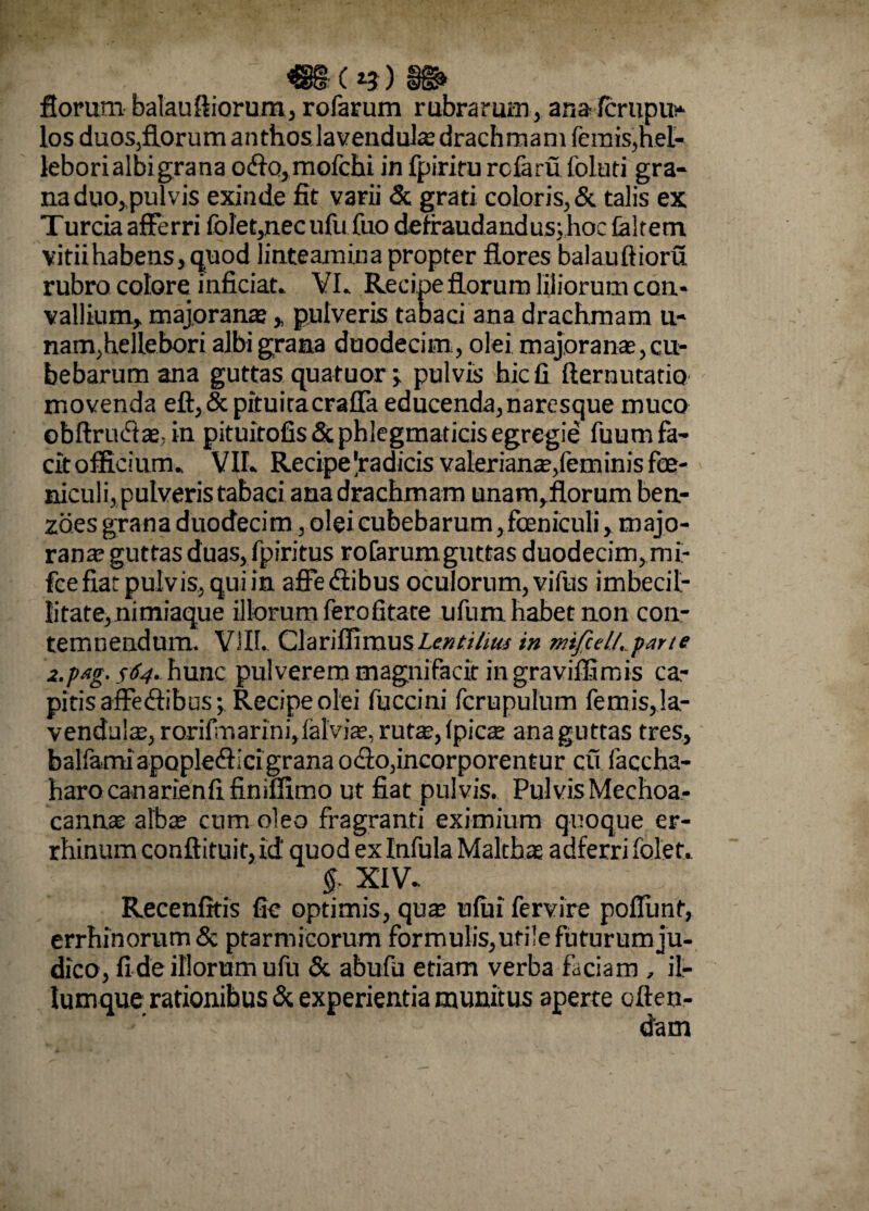 ss» floram balauftiorum, rofarum rubrarum, ana fcrupu- los duos,florum anthoslavendula drachmam femis,hel- lebori albi grana oflo,mofchi in fpiriru rcfaru foluti gra¬ na duo, pulvis exinde fit varii & grati coloris, & talis ex Turcia afferri folet,necufu fuo defraudandus; hoc (altem vitii habens, quod linteamina propter flores balauftioru rubro colore inficiat. VL Recipe florum liliorum con¬ vallium, majorana , pulveris tabaci ana drachmam u- nam,hellebori albi grana duodecim, olei majorana, cu- bebarum ana guttas quafuor ; pulvis hic fi fternutatio movenda eft,&pituitacraffa educenda,naresque muco obftrufta, in pituitofis&phlegmaticisegregie fuum fa¬ cit officium. VII. Recipe'radicis valeriana,feminis fe¬ niculi, pulveris tabaci ana drachmam unam, florum ben- zoes grana duodecim, oleicubebarum, feniculi, majo- rana guttas duas, fpiritus rofarum guttas duodecim, mi- fee fiat pulvis, qui in affeCtibus oculorum, vifus imbecil¬ litate, nimiaque illorum ferofitate ufnm habet non con¬ temnendum. VIII. Clariffimus Lenti hui in mifiel/.parte 2.p*g. 564. hunc pulverem magnifacir in graviffimis ca¬ pitis affectibus; Recipe olei fuccini fcrupulum femis, !a- venduia, rorifmarini,falvia, rutas,(pica anaguttas tres, balfamiapopleClici grana ocio,incorporentur cu faccha- harocanarienfifinifiimo ut fiat pulvis. Pulvis Mechoa- canna alba cum oleo fragranti eximium quoque er- rhinumconftituir,id quod ex Infula Maltha adferrifolet. §■ XIV- Recenfitis fie optimis, qua utui fervire poffunt, errhinorum& ptarmicorum formulis, utile futurum ju¬ dico, fideillorumufu & abufu etiam verba faciam , il¬ iumque rationibus & experientia munitus aperte offen¬ dam