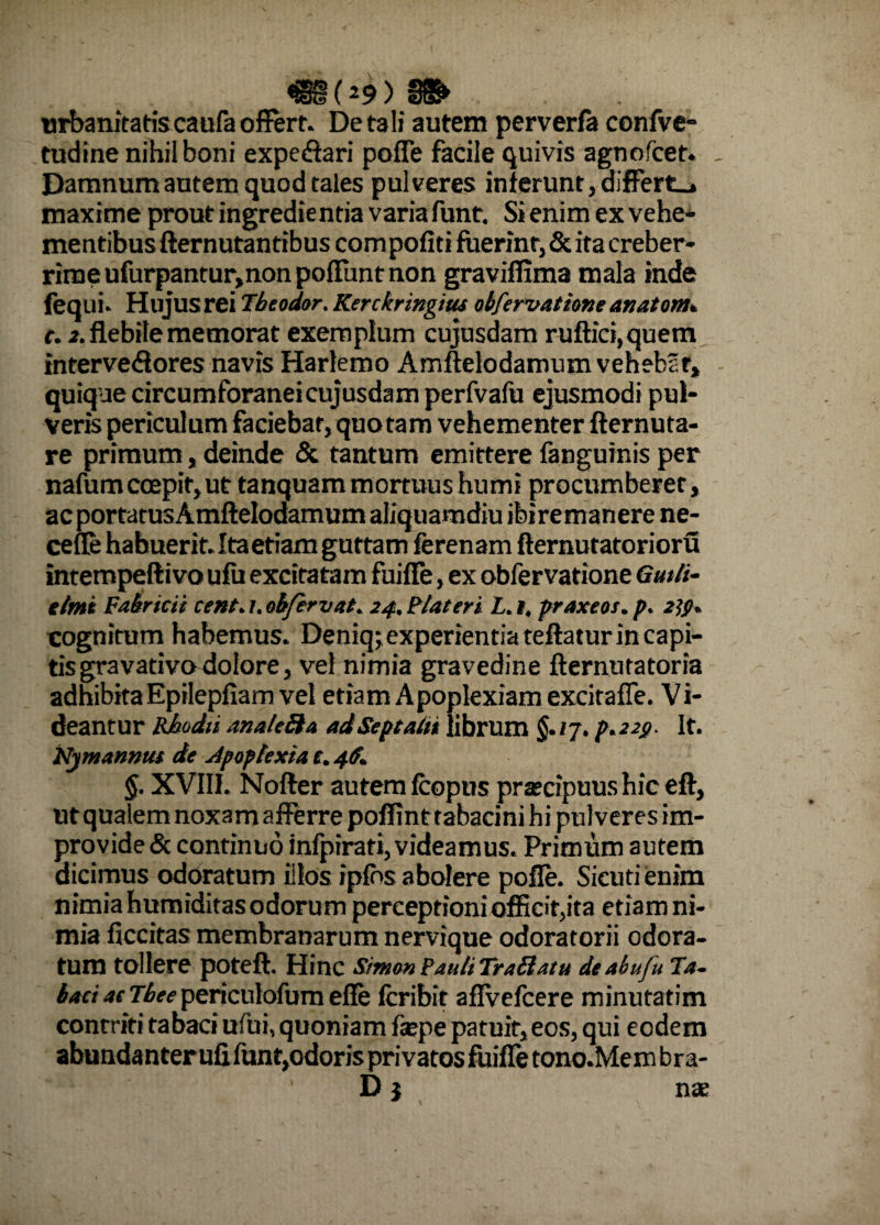 «(4)» urbanitatiscaufa offert. De tali autem perverfa confve- tudine nihil boni expedtari pofle facile quivis agnofcet. Damnum autem quod tales pulveres inierunt, differta maxime prout ingredie ntia varia funt. Si enim ex vehe¬ mentibus fternutantibus com pofiti fuerint, & ita creber¬ rime ufurpantur,non poliunt non graviffima mala inde fequi. Hujus rei Tbeodor. Kerckringim obferuatione anatonu c. 2. flebile memorat exemplum cujusdam ruftici,quem intervedlores navis Harlemo Amftelodamum vehebbr, quique circumforaneicujusdam perfvafu ejusmodi pul¬ veris periculum faciebat, quotam vehementer fternuta- re primum, deinde & tantum emittere fanguinis per nafum coepit, ut tanquam mortuus humi procumberer, ac porta tus Amftelodamum aliquamdiu ibire manere ne- cefle habuerit. Ita etiam guttam ferenam fternutatorioru intempefti vo ufu excitatam fuiffe, ex obfervatione Gutli- e imi Fabricii cent. /. obfervat. 24. Fiat er i L.i, praxeos. p. 2tf. cognitum habemus. Deniqj experientia teftatur in capi¬ tis gravativo dolore, vel nimia gravedine fternutatoria adhibita Epilepfiam vel etiam Apoplexiam excitafle. Vi¬ deantur Rhoda analeSba ad Septadi librum §./7. p.22g. It. Nymannm de Apoplexia f. 46. §. XVIII. Nofter autem Icopus prascipuus hic eft, utqualem noxam afferre poffint tabacini hi pulveres im¬ provide & continuo infpirati, videamus. Primum autem dicimus odoratum illos ipfos abolere pofle. Sieutienim nimia humiditas odorum perceptioni officit,ita etiam ni¬ mia ficcitas membranarum nervique odoratorii odora¬ tum tollere poteft. Hinc Simo» PauliTrailatu de ai ufu Ta¬ baci ac Tbee periculofum efle Icribit aflVefcere minutatim contriti tabaci ufui, quoniam fepe patuit,eos, qui eodem abundanter ufi funt,odoris privatos fuifle tono.Mem bra-