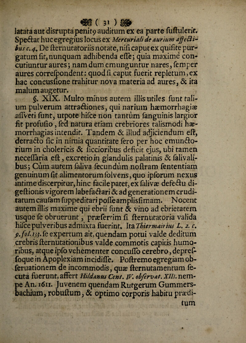 «§( 3«) m latata aut disrupta penit9 auditum ex ea parte fuftulerir. S pedta t huc egregius locus ex Mercuriali de aurium afjtcli- busc.4. De fternutatoriis notate, nifi caput ex quifite pur¬ gatum fit, nunquam adhibenda effe; quia maxime con¬ cutiuntur aures; nam dum emunguntur nares, feroper aures correfpondent: quod fi caput fuerit repletum, ex hac concusfione trahitur nova materia ad aures, & ita malum augetur. §. XIX. Multo minus autem illis utiles funt tali¬ um pulverum attradfiones, qui narium haemorrhagia? aflVeti funt, utpote hifce non tantum fanguinis largior fit profufio, fea natura etiam crebriores talismodi hae- morrhagias intendit. Tandem & illud adjiciendum eft, detradio fic in nimia quantitate fero per hoc emunclo- rium in cholericis & ficcioribus deficit ejus, ubi tamen neceflaria eft, excretioin glandulis palatinis & falivali- bus; Cum autem faliva fecundum noftram fententiam genuinum fit alimentorum folvens, quo ipforum nexus intime discerpitur, hinc facile patet, ex falivse defedfu di- geftionis vigorem labefadlari & ad generationem crudi¬ tatum caufarn fuppeditari pofleamplisfimam. Nocent autem illis maxime qui ebrii funt & vino ad ebrietatem usque fe obruerunt, prteferfim fi fternutatoria valida hifce pulveribus admixta fuerint. Ita Tbiermairius L. 2. c. p. fol. ry. fe expertum ait,quendam potui valde deditum crebrisfternutationibus valde commotis capitis humo¬ ribus, atque ipfo vehementer concufio cerebro, deprefi foque in Apoplexiam incidiffe. Poftremo egregiam ob- feruationem de incommodis, quo fternutamentum fe- cuta fuerunt, affert Hildanus Cent. IV. ebfervat. xih. nem¬ pe An. 1611. juvenem quendam Rufgerum Gummers- bachium, robuftum, & optimo corporis habitu prodi¬ tum