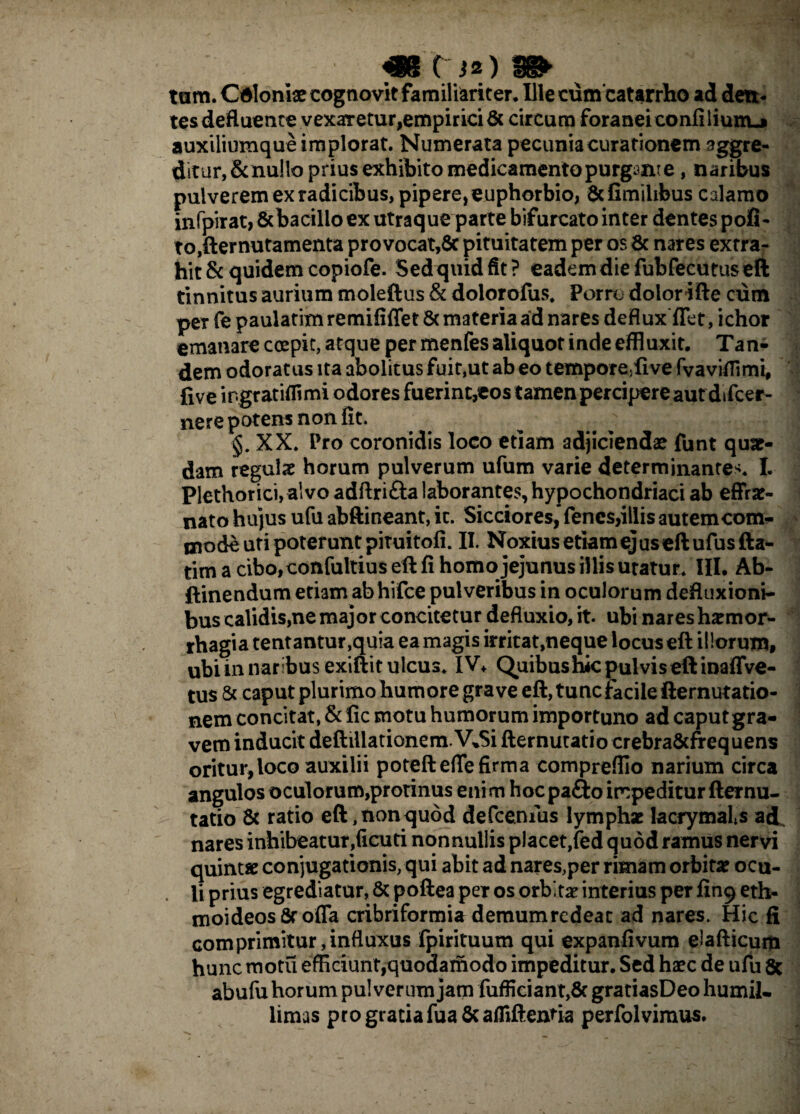 tum. Cdloniae cognovit familiariter. Ille cumcatarrho ad dett- tes defluente vexaretur,empirici & circum foranei eonfiliumj auxiliumque implorat. Numerata pecunia curationem aggre¬ ditur, & nullo prius exhibito medicamento purgant e , naribus pulverem ex radicibus, pipere, euphorbio, & Gmilibus calamo infpirat, &bacillo ex utraque parte bifurcato inter dentes pofi- to,fternutamenta pro vocat,8c pituitatem per os & nares extra¬ hit & quidem copiofe. Sed quidfit? eadem die fubfecutus eft tinnitus aurium moleftus & dolorofus. Porre dolor ifte cum per fe paulatim remififlet 6c materia ad nares deflux flet, ichor emanare coepit, atque per menfes aliquot inde effluxit. Tan¬ dem odoratus ita abolitus fuit,ut ab eo temporeyfive fvaviflimi, five in.gratiflimi odores fuerint,eos tamen percipere aut difcer- nere potens non fit. XX. Pro coronidis loco etiam adjiciendae funt qua¬ dam regulae horum pulverum ufum varie determinantem I. Plethorici, alvo adftri£la laborantes, hypochondriaci ab effrat- nato hujus ufu abftineant, it. Sicciores, fencs,illis autem com¬ mode uti poterunt pituitofi. II. Noxius etiam ejus eft ufusfta- tim a cibo,confultius eft fi homo jejunus illis utatur. III. Ab- ftinendum etiam ab hifce pulveribus in oculorum defluxioni¬ bus calidis,ne major concitetur defluxio, it. ubi nares haemor¬ rhagia tentantur,quia ea magis irritat,neque locus eft illorum, ubi in naribus exiftit ulcus. IV* Quibus hic pulvis eft inaffve- tus & caput plurimo humore grave eft, tunc facile fternutatio- nem concitat, & fic motu humorum importuno ad caput gra¬ vem inducit deftiliationem.V»5i fternutatio crebraScfrequens oritur,loco auxilii poteftefle firma compreffio narium circa angulos oculorum,protinus enim hoc pa£to impeditur fternu¬ tatio & ratio eft, non quod defcenius lymphae lacrymals ad. nares inhibeatur,ficuti nonnullis placet,fed quod ramus nervi quintae conjugationis, qui abit ad nares,per rimam orbitae ocu¬ li prius egrediatur, & poftea per os orbitae interius per fing eth- moideosSrofla cribriformia demumrcdeac ad nares. Hic fi comprimitur,influxus fpirituum qui expanfivum eiafticum hunc motu efficiunt,quodamodo impeditur. Sed haec de ufu 8c abufu horum pulverum jam fufficiant,8t gratiasDeo humil¬ limas pro gratia fua&afliftentia perfolvimus.