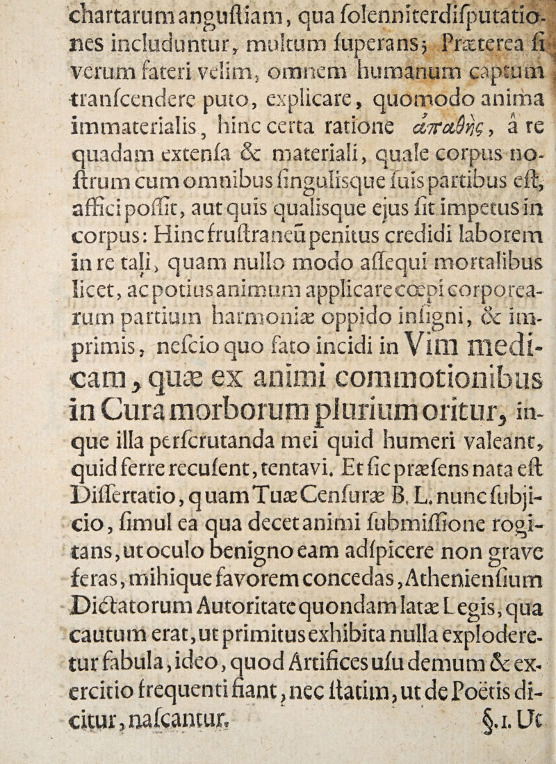 chartarumanguftiam, qua folenniterdifputatia- nes includuntur» multum fiiperansj Prreterea fi verum fateri velim» omnem humanum captum ' •tranfcendere puto, explicare, quomodo anima immaterialis, hinc certa ratione efardJOns * are quadam extenfa & materiali, quale corpus no* ftruiii cum omnibus fingulisque fu is partibus df, afficipoffit, aut quis qualisque ejus iit impetus in corpus: Hinc fruftra neu penitus credidi laborem in re tali, quam nullo modo affequi mortalibus licet, ac potiasanirrmm applicare coepi corporea¬ rum partium harmoniae oppido inligni, & im¬ primis , ncfcio quo fato incidi in Vini Hicdi- can^quae ex animi commotionibus in Cura morborum plurium oritur , in- que illa perfcrutanda mei quid humeri valeant, quid ferre recufent, tentavi, Etficpraefensnata efl Differtatio, quam Tuae Cenfurae B, L.nuncfubji- cio, fimul ea qua decet animi fubmiffione rogi¬ tans, ut oculo benigno eam adfpicere non grave feras, mihique favorem concedas, Athenienfium Didfatorum Autoritate quondam latae Legis, qua cautum erat, ut primitus exhibita nulla explodere¬ tur fabula, ideo, quod Artifices ufu demum & ex¬ ercitio frequenti fiant, nec liatiin, ut de Poetis di¬ citur , micantur* §. i. Ut