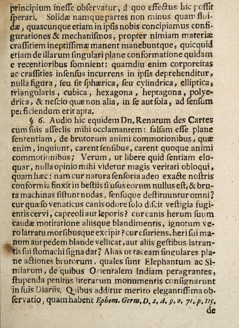 principium inelfe obfervatur, <t quo efferus hic polHr fperari, Solida; namque parres non minus quam flui* dae, quascunque etiam in ipfis nobis concipiamus confi¬ gurationes & mechanifmos, propter nimiam materias craflitiem ineptiflimae manent manebuntque, quicquid etiam de illarum lingulari plane conformatione quidam e recentioribus fomnient; quamditi enim corpore it as ac craflities infenfus incurrens in ipfis deprehenditur, nulla figura, feu fit fphaerica, feu cylindrica, elliptica, triangularis , cubica, hexagona , hepragona, polye- drica, & nefcio quae non alia, in fe autfola, ad lenfum perficiendum erit apta, $ 6. Audio hic equidem Dn, Renatum des Cartes cuminis afleclis mihi occlamantem: fallam e fle plane fenrentiam, de brutorum animi commotionibus, quas enim, inquiunt, carentlenfibus, carent quoque animi commotionibus; Verum, ut libere quid fentiam elo¬ quar, nulla opinio mihi videtur magis veritati obloqui, quamhazc: nam cur narura fenforia adeo exa&e noftris' conformia finxit in beftiis fi ufus eorum nullus eft,& bru¬ ta machinas fiftuntnudas, fenfuque deftituunruromni? cur quaefo venaticus canis odore folo difcit veftigia fugi¬ entis cervi, capreoli aut leporis? curcanis herum fuutn caudae motitarione aliisque blandimentis, ignorum ve¬ ro latratu morfibusque excipit ? curefuriens, heri fui ma¬ gnum aut pedem blande vellicat,aur aliis geflibus iatran- tis fui ftomachi ligna dat? Ahas ut taceam lingulares pla¬ ne a&iones brutorum, quales funt Elephantum ac Si¬ miarum, de quibus Orientalem Indiam peragrantes, ftupenda penitus literarum monumentis contignarunt in fuis Diariis, Qmbus additur merito eleganrifiimaob- fervaciO; quam habent Epbm. Germi o, s, a, p, ot yr,ptj/ft H .'ty- de