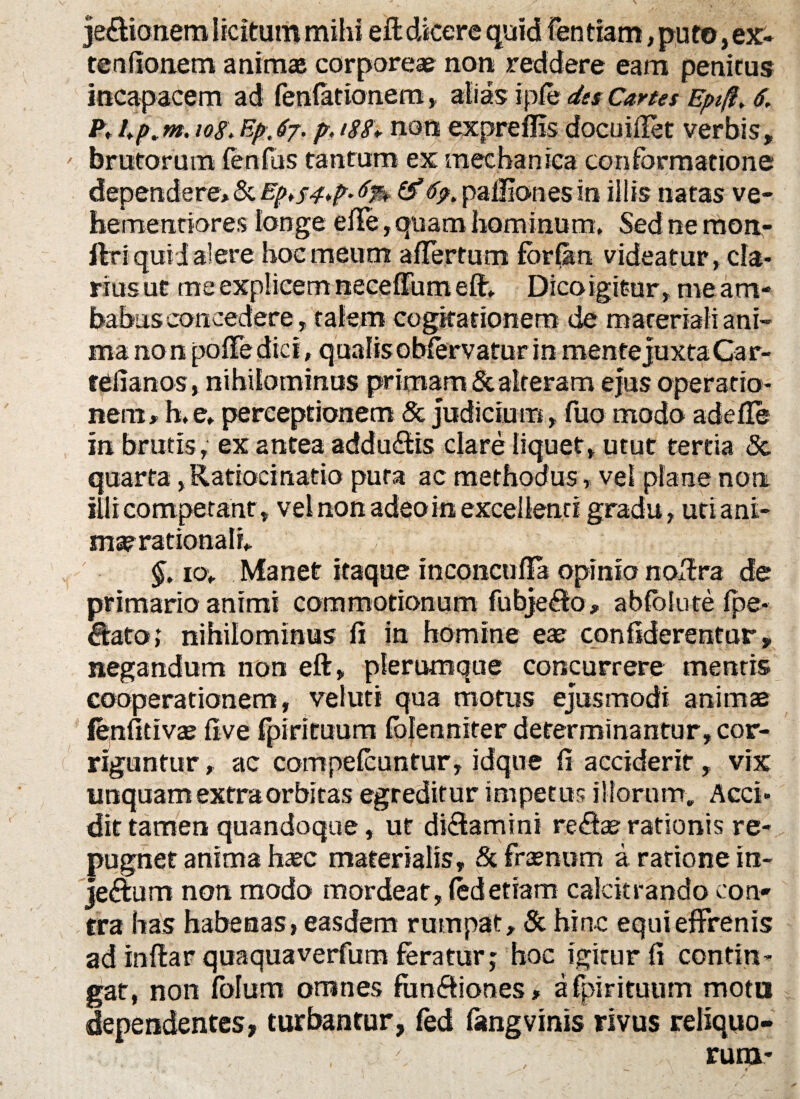 je&ionem licitum mihi eft dicere quid Fen tiam, puto, ex- te a fio nem animas corporeae non reddere eam penitus incapacem ad fenfationem, alias ipfe dts Cartes Eptft, 6, P, io8\ Ep,67. p, 188* non expreffis docuiftet verbis, brutorum fenfus tantum ex mechanica conformatione dependere, & Ep^^p. 8% &6>. pallionesin illis natas ve- hementiores longe elTe, quam hominum. Sed ne mon- Uri quid alere hoc meum affertum forOm videatur, da¬ rius ut me explicem neceffum eft„ Dicoigitur, me am¬ babus concedere, talem cogitationem de materiali ani¬ ma non pofFe dici, qualis obfervatur in mentejuxtaCar- telianos, nihilominus primam & alteram ejus operatio¬ nem, h.e, perceptionem & judicium, fuo modo adefle in brutis, ex antea addudis clare liquet, utut tertia &. quarta, Ratiocinatio puta ac methodus» vel plane non illi competant, vel non adeo in excellenti gradu, utiani- ma? rationali* - V , r §. 10* Manet itaque ineoncufla opinio noffra de primario animi commotionum fubjedo, abfblute fpe- ftatoj nihilominus fi in homine eae confiderentur» negandum non eft, plerumque concurrere mentis cooperationem, veluti qua motus ejusmodi animae fenfitivae ftve fpirituum folenniter determinantur, cor¬ riguntur , ac compefcuntur, idqne fi accideritvix unquam extra orbitas egreditur impetus illorum. Acci¬ dit tamen quandoque, ut didamini redae rationis re¬ pugnet anima haec materialis, & fraenom a ratione in- jedtum non modo mordeat, ledetiam calcitrando con¬ tra has habenas, easdem rumpat, & hinc equi effrenis ad inftar quaquaverfum feratur; hoc igitur fi contin¬ gat, non folum omnes fun&iones, a fpirituum motu dependentes» turbantur, fed fangvinis rivus reliquo¬ rum-
