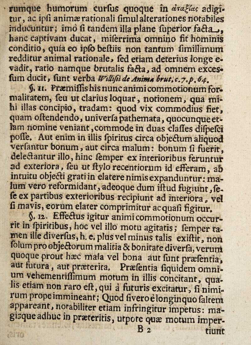 rumque humorum curfus quoque in dragtas adigi¬ tur, ac i pii animae rationali fimul alterationes notabiles inducuntur; imo li tandem illa plane fuperior fa<fia_,, hanc captivam ducat, mi ferri ma omnino fit hominis conditio, quia eo ipfo beftiis non tantum fimillimum redditur animal rationale, fed etiam deterius longe e- vadir, ratio namque forutalis faffa,ad omnem exces- fum ducit, funt verba mttifiideAnims brut>c.$4. % 11. Praemifiis his nunc animi commotionum for* malitatem, feu ut clarius loquar , notionem, qua mi¬ hi illas concipio, tradam: quod vix commodius fiet, quam oftendendo, univerfa pathemata, quocunque et¬ iam nomine veniant ,commode in duas clafles dilpefci pofie» Aut enim in illis Ipirirus circa obje&um aliquod verfantur bonum, aut circa malum : bonum fi fuerit, deleflantur illo , hinc femper ex interioribus feruntur ad exteriora, feu ut jflylo recentiorum id efferam, ab intuitu objeffi grati in elatere nimis expanduntur: ma¬ lum vero reformidant, adeoque dum iftud fugiunt,fe- fe ex partibus exterioribus recipiunt ad interiora, ve! fi mavis, eorum elater comprimitur acquafi figitur, ' §♦ 12,. Effe&us igitur animi commotionum occur¬ rit in fpiritibus, hoc vel illo motu agitatis; femper ta¬ men ille diverfiiSjh.e, plus vel minus talis exiftit, noii folum pro obje&orum malitia 5c bonitate diverfa, verum quoque prout haec mala vel bona aut funt pnefentia, aut futura, aut praeterita, Praefentia fiquidem omni¬ um vehementiffimum motum in illis concitant, qua¬ lis etiam non raro eft, qui a futuris excitatur, fi nimi¬ rum prope immineant; Quod (ivero e longinquo falrem appareant, notabiliter etiam infringitur impetus: ma¬ gisque adhuc in praeteritis, utpote quae motum imper- B 2 tiurtt