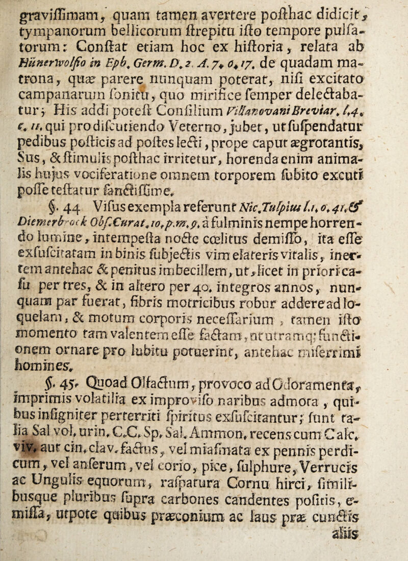 graviffimam, quam tamen avertere poflhac didicit s tympanorum bellicorum flrepitu ilio tempore pulfa¬ torum : Conflat etiam hoc ex hifloria, relata ab hitmrtvolfio m Epb. Germ. D.2 A. 7«, o4 /7. de quadam ma¬ trona, qua? parere nunquam poterat, nifi excitato Campanarum fonitii, quo mirifice fiemper delectaba¬ tur} His addi poteft Con filium Pifhnovant Erevtar> /,4. e, n,qui prodifcutiendo Veterno, jubet, utfufpendatur pedibus pollicis ad polles leffi, prope capur aegrotantis. Sus, cStltimuiispollhacirritetur, horendaenim anima¬ lis hujus vociferatione omnem torporem fubito excuti poffe fellatur fan£tiffime* §> 44 Vifusexempla referunt Ntcjulpitul.n o\4i\(f Diemtrhotk obfAurat, a fulminis nempe horren¬ do lumine, intempefta nofte coeli tus demillb, ita efie exiufcitatam in binis fubjeftis vim elateris vitalis , iner¬ tem ^ntQhzc & penitus imbecillem, ut, licet in priorica- fu per tres, <Sc in altero per40, integros annos, nun¬ quam par fuerat, fibris matricibus robur addereadlo¬ quelam, Si motum corporis necelTarium , tamen illo momento tam valentem elTe fadlara,otutramq; fundti- onem ornare pro lubitu potuerint, antehac miferrimi homines* f 4y Qyoad Olfactum, provoco adGdoramenfa, imprimis volatiira eximprovlfb naribus admota , qui¬ bus infigniter perterriti fpiritos exfufcirantur; funt ra- li a Sa l v o I, u r in * C,C* Sp, S a 14 A tiimo n> recens c u m C a 1 c» viv, aut cin*clav,fa£los, vel miafmata ex pennis perdi¬ cum f vel anferum, vel corio, pice, fulphure. Verrucis ac Ungulis equorum , rafparura Cornu hirci, iifnilr- busque pluribus lupra carbones candentes politis, e- milTa, utpote quibus praeconium ac laus prae cuneis