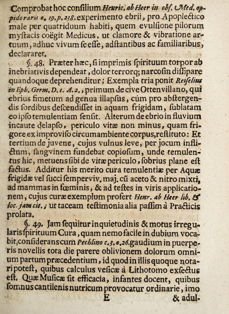 Comprobathoc confilium Henric, ab Meer in cbf,\ Olfed, ep. ptdoraris *» i<>>p.2jg,experimento ebrii, pro Apopleftico male per quatriduum habiti, quem evulfione pilorum myftacis coegit Medicus, ut clamore & vibratione ar¬ tuum, adhuc vivum feefle, aditantibus ac familiaribus, declararet» §, 48, Praeter h®c, fi imprimis fpirituum torpor ab inebriati vis dependeat, dolor terrorq; narcofindiffipare quandoque deprehenditur ; Exempla tria ponit Reifiliut inEpb, Germ.D.t. A.2,,primumdeciveOttenvillano,qui ebrius fimetum ad genua illapfus, cum pro abftergen- dis fordibus defcendiflet in aquam frigidam, fublatam eo ipfo temulentiam fenfit. Alterum de ebrio in fluvium incaute cfelapfo» periculo vitas non minus, quam fri- goreeximprovifocircumambientecorpusjreftituto: Et tertium de juvene, cujus vulnus leve, per jocum infli- dtum, fangvinem fundebat copiofum, unde temulen- tushic, metuetisfibide vita? periculo > fobrius plane eft fa&us. Additur his merito cura temulentias per Aquae frigidae vel fucci femperviv. maj, cu aceto & nitro mixti, ad mammas in fceminis, & ad teftes in viris applicatio¬ nem , cujus curas exemplum profert Hmr. ab Ha er lib, loc.jatncu,; ut taceam teflimonia alia paflima Pra&icis prolata» § - 49* Jam feqiiitur inquietudinis & motus irregu- larisfpirituum Cura, quam nemo facile in dubium voca» bitjConfideranscum Petbiim r»^»««2<f.gaudium in puerpe¬ ris novellis tota die parere oblivionem dolorum omni¬ um partum praecedentium, id quod in illis quoque nota¬ ri poteft, quibus calculus veficaea Lithotomo exfe<ftus eft» Quas Muficas fit efficacia, infantes docent, quibus fomnus cantilenis nutricum provocatur ordinarie, imo E & adul-