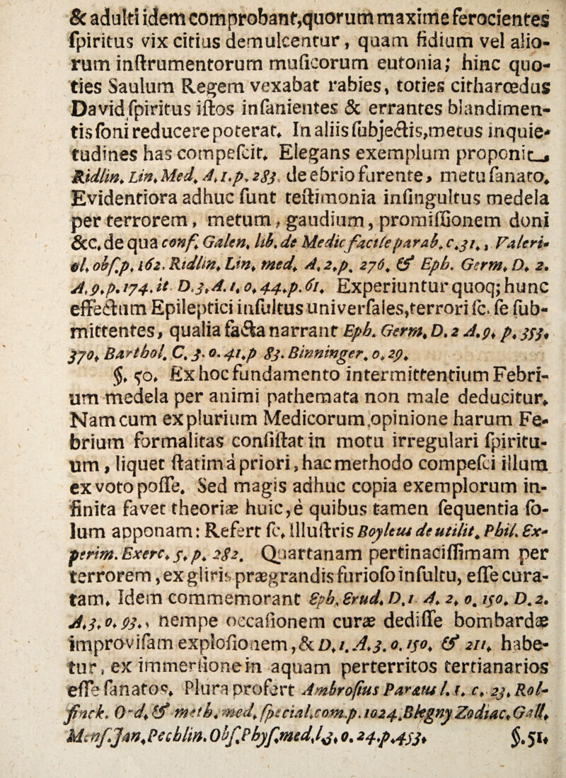 & adulti idem comprobant*,quorum maxime ferocientes fpiritus vix citius demulcentur, quam fidium vel alio¬ rum inflxumentorum muticorum eufonia; hinc quo¬ ties Saulum Regem vexabat rabies, toties citharoedus David fpiritus iftos infanientes & errantes blandimen¬ tis foni reducere poterat» In aliis fubjectis,metus inquie¬ tudines hascompefcit, Elegans exemplum pro poni t_, Ridlm. Lin, Med. A, i.p, 283 de ebrio furente > metu fanato, Evidentiora adhuc funt reftimonia infingultus medela per terrorem, metum, gaudium, promiffionem doni &C, de qua conf Galen, Ub. de Mediefacite par ah, 0,31,, Faleri• elt obfp, 162, Rtdhn, lin% med. A, 2.p, 276, & Epb. Germ. D. 2. A,9.p. 174. it, d,3>A./, o. 44>p.61, Experiuntur quoq; hunc effectum Epileptici infultus univerfaies,terrori fc. fe fub- mittentes, qualia fa&a narrant Epb. Germ, D. 2 A.pt p. 333. jyo. Bartbol. C, 3.0.41,p 83• Binninger. 0, zp. ?o, Ex hoc fundamento intermittentium Febri¬ um medela per animi pathemata non male deducitur» Nam cum ex plurium Medicorum,opinione harum Fe¬ brium formalitas confiffat in motu irregulari fpiritu- um»liquet ftatim a priori, hac methodo compefci illum ex voto poffe. Sed magis adhuc copia exemplorum in¬ finita favet theorias huic,e quibus tamen fequentia Ib- lum aoponam: Refert fc, Uluftris Boyletu deutilit. Pbil. £*•- pirm.Exerc.s.p. 282. Quartanam pertinaciflimam per terrorem, ex gliris praegrandis furiofo infulru, e fle cura¬ tam, Idem commemorant Epb.Srud\D.i A. 2, 0.130. D.2. A»3. o. s>3.» nempe oecafionem curae dedi fle bom bardas improvifam explofioaem 0. 130. & 211. habe¬ tur i ex immerfionein aqu3m perterritos tertianarios effe fanatos» Plura profert Ambroftus Param 1.1. c. 23, Ral- finrk. Ordf meth, med. fpscial.comp. io24.Bkgny Zodiac. Gafl* Mtnf.Jan.Pecblw. ObfPbyf.mtdJj. 0.2 4.p.433* §. 51«