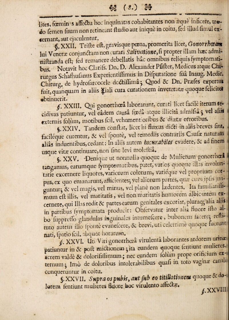 lites, fccmin'S affedu hoc inquinatns cohabicantes non arqu* inncsrc, mr- do femen fuum non retineant Audio aut inique in coitu, fed illud fimfil ex- *ernant, aut ejaculentur. ... , * XXII, Trifle eft, gravisque pcrna, promerita licet, Gonorwcem lui Venera: conjundhm non curari Salivatione,fi propter illam hacc admi- niftrandaeft; fed remanere debellatis hac omnibus reliquis (ymptomati- bus. Notavit hoc Clarifs. Dn. D. Alexander Pfiftcr, Medicus atque Chi* rureus Sch'afhufanus Experientiffimus in Difputatione fua Inaug. Medic. Chirurg, de hydrofarcocele dc&iffima; Quod Sc Dn. Prsfes experms fuit,quanquam in aliis $iali cura curationem inveceraca quoque felteiret •btinuerit. /. XXIII. Qni gonorrhoea laborarunt, curati licet bale itcrumfc* cidivas patiuntur, vel eadem Causa foeda-atque illicita adrnifsa* vel alia txternis folum, motibus fcil. vehementioribus 5c diaet» erroribus. §, XXIV. Tandem conftat, licet hi fluxus didli in ahis breves fint, facileque curcntnr, & vel fponte, vel retnediis contrariis Caufe natutam alias induentibus,cedant: In aliis autem incmabilcs evadere, & ad finem usque vitx continuare,non fine levi moleftia, ^ ' §. XXV. -Denique ut nonnulb quoqiie de Muliemm gonorrhoea li tangamus, earumqiie fymptomatibus, patet, varies quoque :lhs involim-J tarie excernere liquores, variorum colorum* varieque vel proprium cor¬ pus, ex quo emanarunt, afficientes, vel aliorum partes, qiue cuni iphs im- Lntur: 5c vel magis, vel minus, vel plane non tedentes. Isa bmihariili- mum eft ill is, vel maritatis , vel nonmariratis humorem albicantem ex¬ cernere, qui libs rodit6c partesearum genitales excoriat, pluraqjalia aliis- in partibus fymptomata producit: Obfervatur inter alia fluorc ifto al- bo fupprdlc) glandulas mguinalss intumefcere, bubonem facerej refh- tuto autem iilo fponte evanefcere, & brevi,uti celerrime quoque fucrunt nati, (patio fcil. nliquGt horarnm. f XXVL Uti Viri gonorrhoea virulenta laborantes ardorem unnae; patiuncur in 5c poft mi&ionem }ita eundem quoque fentiunt mulieres,i acrem valde 5c rfolorifiilimum; nec eundem folum prope onheium ex-; teruum j Imo de doloribus intolerabilibus quafi in toto vagina? can- conqueruntur in coitu. , $. XXVII. Supra os pubis, aut fnb eo titiUatiomm quoque & do- larem fentiunt mulieres fluore hoc virulento affebte. XXVIII J'