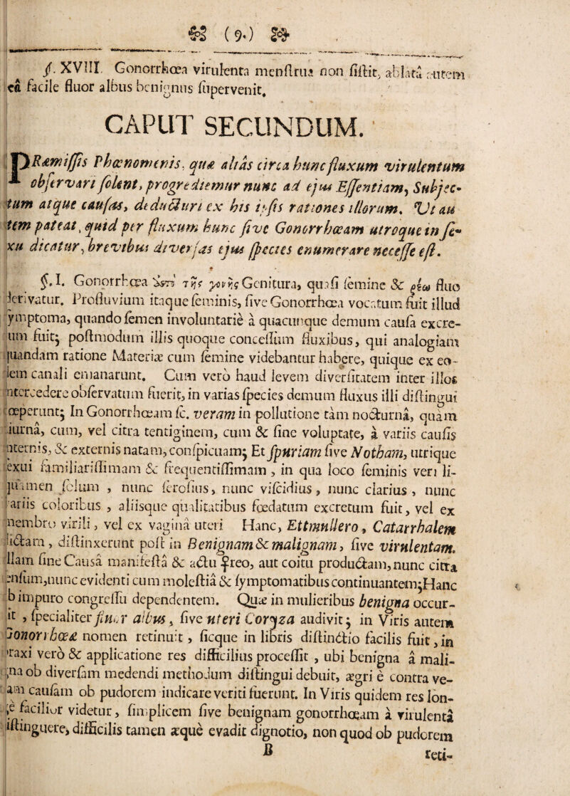 __ (9-) & mm. — — *■«-. - *■ *^r-~ — -*—■»' * •*■ /• XVIII. Gonorrhoea virulenta menRrua non fiihit, ah lata autem c£ facile fluor albus bcnignns fupervenic. CAPUT SECUNDUM.' P R&mtffis P ha: nonurds. qua alias circa hunc fiuxum virulent tan oh ft r van fiUnt, progrtdiemur nunc ad ej'us Effentiam^ Subjec- turn atque caufas, dtduUuri ex his lefts rat;ones illontm. Vt au item patent, quid per fluxum hunc five Gonorrhceam utroquetnfe- xu die at ur,hrevebus diverjas tjus [peaes enumerare neceffe efl. )M* Gonorrhoea tJJ? ^foGenitura* quafi femine Sc Ruq leriviitur. Profluviam itaquefeminis, five Gonorrhoea vocatum fiiit illud ymptoma, quandofemen involuntarie a quacunque demum caufa excrc- nm fuiq poftmodum iljis quoque concefliim fluxijbus, qui analogiam [iiandam ratione Material cum femme videbantur habere, quique ex eo~ iem canali emanatnnt, Cum verb baud levem diverhcatein inter illofc ritcrcedere obfervatum filer it, in variasfpecies demum fluxus illi diflingui oeperimt* In Gonorrhceam fc. veram in pollutione tam no&urni, quam mrna, cum, vel citra tentiginem, cum Sc fine voluptate, a variis caufis ijaterRis, Sc externis natam, confpicuamj Et fpnriam five Noth am, utrique exui ftmiliariflimam Sc frequentiffimam , in qua loco feminis ven ]i- Ijimnen fclum , nunc ferefius, nunc vifeidius, nunc ciarius , nunc i ariis coloribus , aliisque qualitacibus foedatum excretum fuit, vel ex nembro virili, vel ex vagina uteri Hanc, Ettmnilero, Catarrhalem iidam, diftinxcrimt poftin Benignant Sc malignam, five virnlentam. Ham fine Causa manifeffa Sc a&u £reo, aut coitu produdam, nunc citta mmm,nuncevidenti cum moleftia Sc fymptomatibuscontuuiantem^Hanc b impuro congrefTu dependentem. Qua; in mulieribus benigna occur- , fpecialiterfiner albus, five uteri Coryza audivit j in Viris autem JOnonhosa nomen retinuit> ficque in libris diftindio facilis fuit,in •raxi verb& appiicatione res difficiiinsproceffit , ubi benigna a mali- ;naob diverfam medendi methodum diflingui debuit, cegri e contra ve- arn caufam ob pudorem indicare veriti fuerunt. In Viris quidem res ion- tcfaciliur videtur, fimplicem five benignam gonorrhceam a virulenta jiftinguere> difficilis cameo sque evadit dignotio, non quod ob pudorem * Ktd.