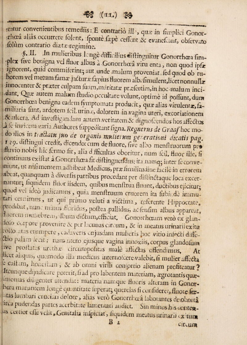 «ntur converikntibus remediisi.E contrarib ill , qua: in fimplici Conor. ! f]?z alws 0Ce™eK folenc> ^onteiffpe ceffimA evanefeaut, obfervato folum contrano diamesregimrae. i. JL .In rmilieribus lcnge difficilius tiiftingmtur Gonorrhoea fim- -plex five benigna vel fiuor albus a .Gonorrhoea vim cnta, non quod inf* ignorenGquid commifcrintj aut unde malum provtniat, fed quod ob ru- I, 0rcm ve n'<-t,-Im fama’ ja/fturj-/ipius Huoreni alb. fimulcnt,licetnonnulla- lnnoeenter Sc ptxter citlpam fuam.maritata: pra;fertim,in hoc malum inci- j.dant. Qua; autem malum tftudio.pccultare volunt,optime id ooflunt.dura ^Gonorrhoea benigna eademiymptomata producit, qua-alias virulent*, fa- mihana lunt, ardotem fell, tirina-.dolorem in.vagina uteri, excoriationem .&.uicera. Ad inyeftigandam_ autem verttatem&dignofcendos hosaffe&us A ie uwicern *ana Authores (uppeditanrfigna. Regnern de Gnw/hoc mo- oillos mtratiam jHo de otganis tmiierum ger.erationi dicatis pao. i ,>p. oi angui credit, dicendoicnm defluore,five aibo menfrruoruni pr® fluvio nobis luc fermo fir, alia dfficultas oboritur, num fell. fluor ilk, fi contiiuius exiltat a Gonorrhosa fit diftinguerfdiis: ira namq: inter feconve- jiiiunt, tit milmentem.adhrb.eat Medians, prs.finiiiicudine fctcile in errorem !abcat’a diverfis partibus procedant per dliiinftaque loca excer- taanturj fiquidem fiimr lisdem, quibusmenftrua flaunt, dudtibus ejicitur; touod! vel ideo jiidicamns , quia menftruum cruorem ita fubii.de immu- ,t«.i c.,..,i.iiiTs , lu qtii primo veluti a vibhma., teferente Hippoctate., pn-cii at, lijiik. 111 ami .-fioraJus, poftea .pallidas, ac feufim aibus apparear, Miioreni owiiebrem,album didhim.efficiat. Gononrhoeam veto ex gkn- io.o uafote provenire& per lacunascircum, & in meatusurmariiexita rc«(o.rUs erumpcrc, cadaveris cujusdam mulieris Jroc vitio infctti dtfle- .^.10 paiiui ,c.k ; nam utcro .ejusque vagina imioxiis,corpus glandofiun ive prolbtas ur.thx dreumpoiitas male afieiSas effendimus. At jicec aliquis, quomo.do iHa medians uirernoiccrewalebit.fi mulierafFeila e caitani, hoaeitan , & ab orani viri'li coniprtio alienam prc-ficeatur? - ciunquedijiidicare potent,fiad prolabentem materiam, regret antis qua:-, .menus diiigenter atcendat: materia namque fluoris alteram in Gonor- hoea manantem Jonge quantitate luperatj querelas fi confideret,.fltiote,fe. t.tas lumbari crucian dolore, alias verb Gonorrhoea labourites defflbarta ircapudendas partes accrbitate lamentari audio. Sin minushis aontea- as certier efievdit,Genitalia mipiciat, fiquidem meatus.urinarii cx'tum