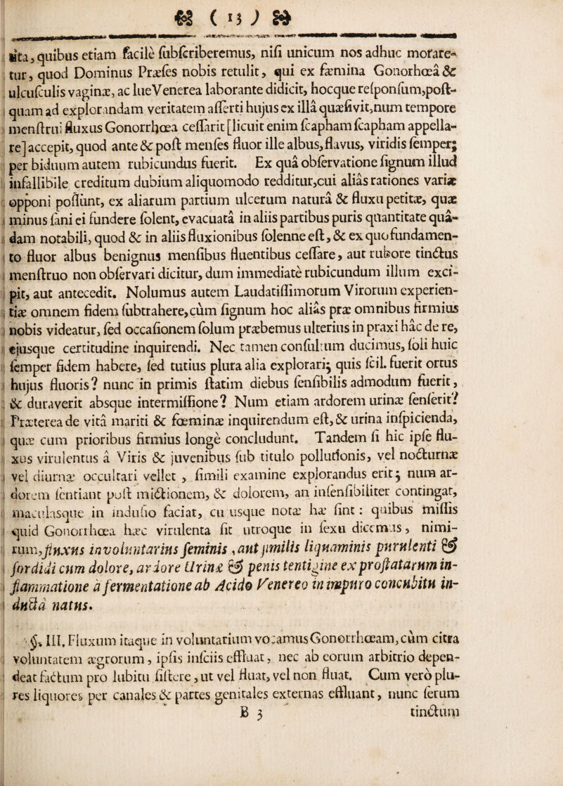 lita,quibus etiam facile lubleriberemus, nil! unicum nosadhuc mofare- tur, quod Dominus Prxfes nobis retulit, qui ex fxmina Gouorhoea& ulculculis vaginx, ac lueVenerea laborante didicit, hocque reiponfum,poft- qtiam ad explorandam veritatem aflerti hujus ex ilia quxfivit,num tempore mendrui ftuxus Gonorrhoea ceflarit [licuit enim fcapham fcapham appella- re] accepit, quod ante & pod menfes fluor illealbus,flaviis, viridis Temper; per bidtium autem rubicundus fuerit. Ex qua oblervatione lignum illud infallibile creditum dubium aliquomodo redditur,cui alias rationes varia opponi pofiunt, ex aliarum partium ulcerum natura Sc fluxu petitx, quae i minus fani ei fundere folent, evacuata in aliis partibus puris quantitate qua- dam notabili, quod Sc in aliisfluxionibus lolenneeft,& exquofundamen- i to flu or albus benignus menlibus fluentibus ceflare, aut rubore cin6fcus i menftruo non oblervari dicitur, dum immediate rubicundum ilium exci~ pit, aut antecedit. Nolumus autem Laudatiflimorum Virorum experien- ; tix omnem fidem (iibtrahere,cum lignum hoc alias prx omnibus Hr mi us l nobis videatur3 led occalionem lolum prxbemus ulterius in praxi hac de re, ejusque certitudine inquirendi. Nec tamen conliiltum ducimus, loli huic lemper Hdem habere, led tutius plura alia explorari} quis IciL fuerit ortus hujus fluoris? nunc in primis ftatim diebus leniibilisadmodum fuerit, : Sc duraverit absque intermilfione? Num etiam ardoremurinx lenient/ Prxtereade vita mariti Sc foeminx inquirendum eft,&urina infpicienda, i qux cum prioribus firmius longe concludunt. Tandem li hie iple flu- xus virulentus a Viris Sc juvenibus fub titulo pollutionis, vel nocturnx ; vel diurnge occultari vellet , Hmili examine explorandus erit j num ar- ; dor cm lentiant poll: mibiionem, Sc dolorem, an inlenlibiliter contingar, maculasque in induho laciat, cu usque notx hx lint: quibus millis i quid Gonorrhoea hxc vimlenta lit utroque in lexu diecmus, nimi- mm,jinxns involv.ntarins feminis , ant jimilis liqmminis phrnlcnti & I fordiui cum dolor e, ardore ilrin& & penis tentigine exproftatamm in- i fiammatione d fermentatione ab Acido f^enereo irumpmoconcnbitn in- i dnttd mtns. \§% III, Fiiixum itaque in voluntariumvqcamusGonorrhoeam.cum citra VfOluntatem xgrorum, ipfis infciis effluat, nec ab eorum arbirrio depen- : deat fadhun pro lubitu .fiftcre, ut vel Huat, vel non fluat. Cum verb plu- res liquores per canales Sc partes genitales externas eftluant, nunc ferum