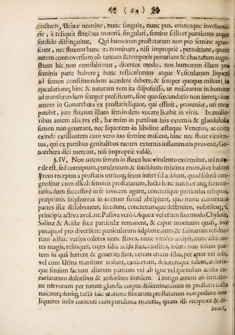 tfcin&umyUriflar nomine, nunc fanguis, tiunc pus, omnesque invdunta- ,rie , a reliquis fluxibus materiaofingulari , femine fcilicet purulento atcpt .fbrdido diib'nguitur. Qui humorem proftatarum non pro femine agn.o fcimt, nec fluxum hunc ita nominare, nifi improprie , pemutuint, quam autera conttoverfiampb tantam bctemporis penuriam Sc chattafiim augu- ftiam hkpnon yeptilahimu®, dicentcs mpdo, nos .humorem iilum pt® feminis parte habere.j hunc .tefticulprum atque Veficuiarum jiquori ad femen conftituendiuB accedere debere,& Temper quoque mifcerii in ejaculatione, hinc Sc naturam rem ita difpofiiifle, ut mifceahtur in hominc ad transFerendum Temper prolificum, line quofcecundatio non fierce} cum autem in Gonorrhoea ex proftatisliquor, qui effluit, proveniat, uti mox patebit, jure fluxum .ilium feminaleni vocarejicebir. in viris, In.muiie- ribus autem alia res eft ? hteenimin partibus fuis extends Sc glaudiilofis femen non generant, nec liquorem in libidine seftuque Venereo, ac coitii exinde extiliantem cum vero luo femine mifeent, hinc nec fluor viruien- tus, qui ex partibus genitalibus earum extends inflammads pyovenit,Go¬ norrhoea dici merecur, nib improprie valde, IV. Non autem femen in fluxii hoc yirulenro exccrnitur, uti natg- rale eft, fed corruptum,purulentum& lordidum: miaima cnim,five halitus |rcus rcceptus a proftatis utrmsqj fexus infert fal acidum, quod (blutu coi> gredkur cum alkali feminis proftatarum, lucta hinc nalciiur atq} fermcn- tatiojdtma fucceflive in fe inyicem agunt, concretique pardcuks reliquas, praiprimis ftilphureas in tnqtum ftrnu.i abripiunt, quo mom oonnnuam partes illee dillolvuntur, fecedunt, concretumque deftruitur, volatiiesqpi. principia abtiya ayoLnt: Pailiva verb f.Aquca: vel etiam fuo modo Chylofa* Saline Sc Addar fix# pardculas remanent, Sc caput mortuum quad, live pus,quod pro diyerhcate particularum iulpiuueaium & jalmariuB rdidua- riitii adhuc yarios colores nunc fiavos, nunc virides accipit,nunc aibk an¬ tes magis, relinquit, cujiis (alia addaftxa^cauftica, ipluta non foliun par¬ tem in qua hasrent Sc generata fimt, veriim epam ilias, per quas vel lola, yel cum Urina tran leant red tint, exulcerant, doioremque takm,ardoris- que feniiun faciunt aliartim partium vel ab igne yel fpiricubus acidi.s ex- coriatarum dolodbus & ardoribus fimilem. 1 entigo autem ab irritatio- ne nervorum per totum giandis corpus diiiem.inalorum in proftatis ndla nalcitur^deniqj tadta hie efuiione fibrarumproftataruin non poflunt non liquores inibi contend cumpuruienta materia, quam lib recipiunt Sc di- iULlUt,