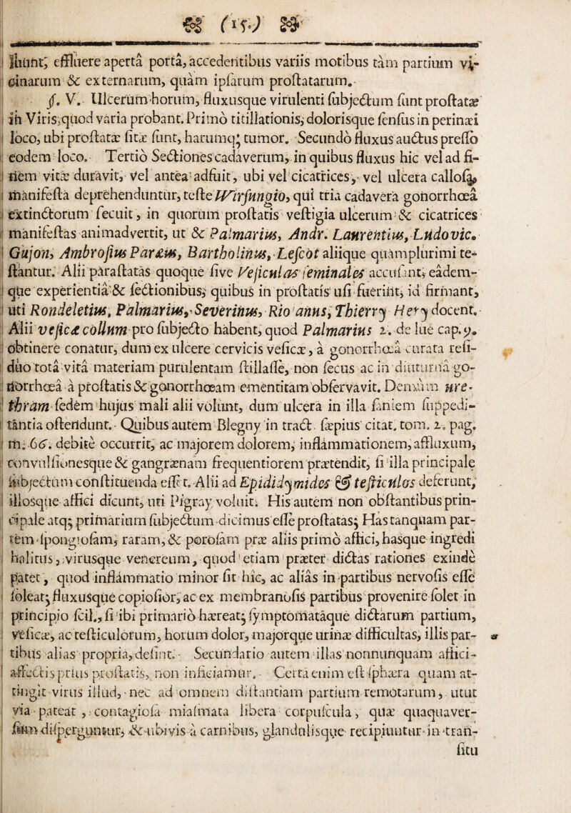 .fiitiht; effluere aperta porta, accedeiitibus variis motibus tarn partium vir dnarura Sc externarum, quam ipfarum proftatarum. /. V. Ulcerurnhorum, fiuxusque virulent! lubjedtum font proftat^ ih Viri$;qiiod varia probant.Primb ticillationis^ dolorisque lenfusinperinai loco, ubi proftata lita (lint, harumq* tumor. Seciindo fluxus audtus prefto eodem loco, Tertio Sedtionescadaveriim, in qtiibus fluxus hie vel ad fi- S item vires duravity vel antea-adfuit, ubi vel cicatrices^ vel ulcera callola^ i iiianifella deprehenduntur, telle Wirfmgio, qui tria cadavera gonorrhoea i extindtorum fecuit , in quorum prollatis velligia ulcerum & cicatrices manifellas animadvertit, ut' ScPalmarm, Andy* Lanrentim,Lndovic* I Gujonj AmbrofiusPar£m, Bartholinus,Lefcdi aliique qiiamplurimite- ftantur. Alii ptrallatas quoque live Vejicnlat feminales acatfant* eadem- : qtie experientia'& ledlionibtis,' quibus in prollatis till fueriilti id firmant, i liti Rondektm, Palmarius^Severinusy Rio arms, Thierry Hery docent. Alii vejic£collmnprolubjedlo habent,quod Palmarius u delue cap.t>* dbtinere conatur, dum ex ulcere cervicis velicx, a gonorrhoea curata reli- duo tota vita materiam purulentam (lillade, non lecus ac in dmtiuna go¬ norrhoea a prollatis iSc gonorrhoeam ementitam obfervavit. Demairn wet* 1 thram ledem hujusmali alii volant, dum ulcera in ilia laniem flipped!- tlntia oflertdunt. Quibus autem Blegny in tradl Ixpius'citat. torn, z, pag. i ny G6. debite occurrit, ac majorem dolorem, inflammationem,afiluxiim, c<)fivnllk)nesque<Sc gangrasnam frequentiorem prxtendit, ii ilia priocipale kibjectum conllituenda elf t, Alii ad Epididymides 6? tejficfdos deferunt; iiiosque affiei dieuntyuti Pigray voluit; His autem non obllantibusprin- oipale atq* primadum ftibjedtum dichmus elleprollatas} Hastanquam par- temdpongiolam, raram,bc porofam prx aliis prime afhci,hasque ingredi halitusj;virtisqu€ venereum, quod’etiam praeter didtas rationes exinde patet, quod inflammatio minor lit hie, ac alias in partibus nervolis elle lbleatjfliixusquecopiohor,acex membranulis partibus pro venire lolet in principle lcil.,li ibi primarib haereatj (ymptomataque didtarum partium, Velicx, ac teiliculorum, hotlim dolor, majorque urinx difficultas, illis par- « tibus alias propria,debut - Secundario autem illas nonnunquam allici- atlcdcispriiis prullat-is,. non inhdamur, • Certaenim elliphxra quani at- tingle virus iilud, - neC ad ornnern diibmtiam partium remOtarum,. utut via pa teat,. contagiola miaimata libera corpuicula, qua quaquaver- ftodi-feerguniuri >dc-iibivis a carnibus, glandnlisqiie redpiuutur hvtran-
