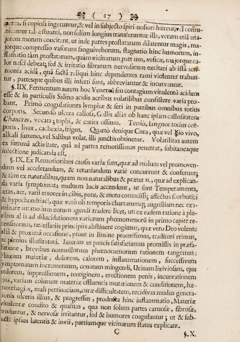 i( rl7 ;) JcJ .-acrea, 11 cwiofi ingcruntar,&,vd in'fiibieiao:r^ri^dli^h^re,lt^.1 f -' jor.m motum concitant, ut inde partes proftatarum dflatemu mag jorquecompreflio vafoi'uin fanguivehorum, ftagnatio hinchumorumT n,on‘ia addf ° nervofeara «c^n' ab irtaao*. ia auda, qua fa&a -reliqui hmc dependences rami violenrer tnh.m- Ut« nYCrqUeqibuSil!i in,®ni fLlnt> abbreviantur& incur,vantur. .effc& to oaSTs r” h> Venier9<5 fet,' “^“mvirulcotu acidum u nr pP Sf“no aadls act‘bus volacilibus con&cere variapro- co’v'mf T° C°r '^!l‘U!0ncs .vn3pha: & bed in partitas omnibus forms gS, vcCla-; r .Sra ^Gd'!S ali« ob hanc IP^cdHofitatei- liporis livor C ’ °P/'-’ * ^ Tcc[Ib, languor totius Cor¬ fu. ,.’r 01 ’ ca'-hcxta,irigtis. Quarto deniqueCura,qua;vel Viovivo alinmi Sr! 5'”b“ ’°1“' J“naisob““r- W„i|,| „cd a p““ *•*- pe““-«—*- j f * I f emodor*L,HS wnfis vans (unt,qua:ad malum vel promoven- itam vel accelerandum, & retardandum vane concurrunt &‘eonferunn :ec am ex naUiraltbuS)qaam nonnaturalibus & prxter n., qua: ad explican f. vana (ymptomata multum luck accendunt, ut font Temperaments Mas, aer van, erases mxtbk, pom, & motu eommifli- affedtus torbutic min- r» - i?nC L^C1 VM Jcnipotis-charcaru mg* aitguftiam nec exa- rhI* Y'11 j0rum afiend* ■tradere licet, uti ex eadem rationeaplu- r n' *sab dducidationem variorum phoenomeooru in primo capite it- !^flUioluna5,1eceIlari1sprincipiisabilinerficogimur,quxveroDeovo!ente [«»ac foxina occafiont*. ptout in limine promifimus,ttadiniri erimuS, A»^nUIii L!ul;ratul;i- interun ut paucis latisfadamus promiffis in pitaa- . »one, Previous nonnitllonim plioenomenorum rationerii tangeinuS: iuuxum materia;, dolorem, calotem , ioflammationem , fucceffivum ymptomatum mcranenuim, conatum mingendi, Urinam lixiviofam, eius !■, f (uppreflionem, tentiginem, erect,onem penis, incutvationem ^ ■/ V‘u ,am col°tum materi;E effluentis routationem & condittonem, bx- ■ • ,abI, sr 1 pertioaciam,cur;e difficultatein, recidivas modus eenera- Snr ' ••,US?.8C pTOPreiIilS 5 Prodl,6ta hinc inflammatio,Materia: •rotamnr C^‘dK0 ^ fla,ltas » 'll1'1 non ^obim partes carnofe, fibrofc, Jl'Z ’ r ncvvu&m,muu[>lcd& Amoves coagulantur; ut & tub- ^ P iUS kteMls & • Parfiumque vicinarum flatus explicanr. ci