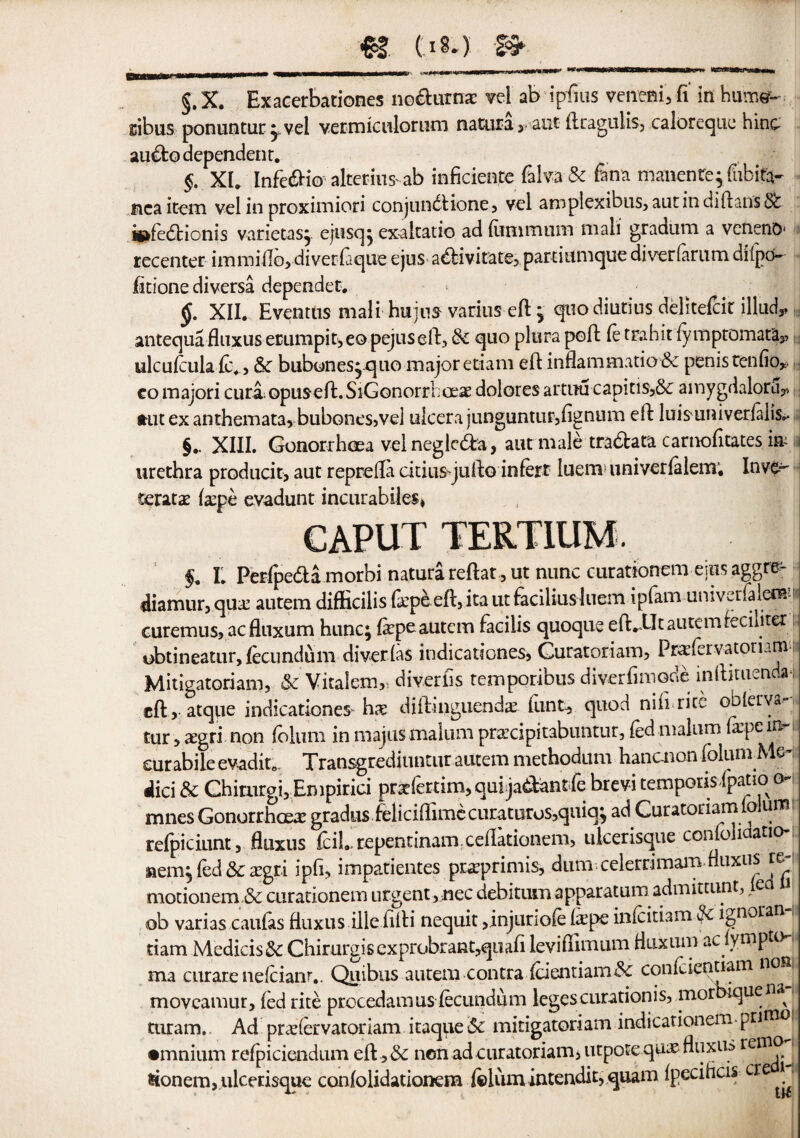 Eibus ponuntur ^vel vermiculorum naUira, aut ftcagulis, caloreque hinc au£to dependent. §. XI. Infe&io altering ab inficien.ee filva & fana manenEe^fubita- nca item vel in proximioti conjundlione, vel amplexibus, autindiftans& isftedtionis varietasj ejusq^ exaltatio ad (iinimum man gradum a veneno* ■ recenter immiflo, diverfaque ejus abtivitate, partiunique diverfarum dnpo- iitione divers! dependet. §. XII. Eventus mail hujus varius eft , quodiutius delitefcir illud,, antequa fluxus eEumpi t,eQ pejus eft, & quo plura poft ft trahit {ymptomata3, ulcuftulaftv, &c bubones, quo major etiam eft inflammation penis tenfio, eo majori curl;opuseft.SiGonorrhoeae doloresartuucapitis,6c amygdalorfty, I tut ex anthemata, bubones,vel uicerajunguntur,lignum eft luisuniverfalis.- §. XIII. Gonorrhoea vel negle&a, aut male tra&ata carnofitates m is urethra producit, aut reprefta citiusqufto inftrt luem univerialem; Inve^ teratae fa^pe evadunt incurabiles* CAPUT TERTIUM. f. L Perfpe&a morbi natura reftat, ut nunc curationem ejus aggre- diamur, qua; autem difficilis fopbeft, ita ut faciliusluem ipfam univerfaierwj curemus, acfluxum hunc; fiepeautem facilis quoque eftv-Ut autemfeciliter obtineatur, ftcundum diverias indicationes, Guratoriam, Praftrvatommi Mitigatoriam, & Vitaiem,, diveriis temporibus diverfimode inftituendai eft, atque indicationes* ha: diftinguenda; font* quod niii rice oblerya.- tur,aegri non ioliim inmajnsmalumpraecipitabuntur, ftdmalum (a:pein? cur abile evadite. Transgrediuntur autem methodum hanenon foluniMe-; did & Ghirurgi, Empirici pratftrtim,quijadantft brevi temporis ipatioi o- mnes Gonorrhoea gradus feliciflimecuEaturos,quiq} ad Curatonamiolum refpiciunt, fluxus fcil repentinam ceflationem, ulcerisque confoliaatio-: wem, fed & a;gri ipft, impatientes prxprimis, dum celerrimam fluxus re- motionem & curationem urgent,me debitum apparatum. admittunt, le J ob varias caufts fluxus illeiifti nequit ,injunoft (ftpe inftitiam 2< ignoran dam MedicisSc Chirurgisexprobrant,qiiafl leviflimum fluxum ac ympto- ma curare neftianr.. Quibus autem contra (cientiam<3c conftientiam non moveamur, led rite procedamus ftcundum legescurationis, mor *quen* turam. Ad pradervatoriam itaque Sc mitigatoriam indicadonem pntnoi •mnium refpiciendum eft, & non adcuratoriam, utpote quae fluxm r€I^'1 donem, ulcerisque confolidationem foium intendit, quam fpecihds cre 1