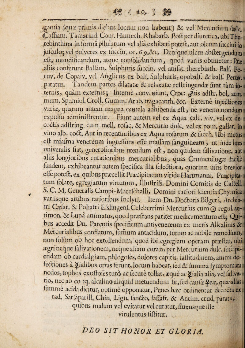 fgantla ('qua: primls dlebus Jocum non habent) & yel Mercarmm 4(9$, CLftiam. Tamarind. Conr. Hamech. Rhabarb. Poft per diuretiya, ubi The- rebinthina in forma pilulamm vei alia exhiberi poteft, aut oleum face ini in julculojvel pulveres ex face in. oc.tfejt.&c. Denique ulcus abftergendum eft, lmuidificandum, atque eonfoUdandiim, quod variis obtinetur: P12 aliis confenmt Balfam. Siilphuris fuccin. yel anifat. therebinth. Balf Pc-: rtiv.de Copaiv. yel Anglicus ex balf.SulphuriSj opobalft &balf Peruy.i paratus. Tandem partes dilatata? Sc reiaxatae reftringendse (lint tam in- ternis, quam externis; Interne conv.aiunt, Croc: ^tis adftr. boi. arm,: mum. Sperniol. Crol.L Guram. Arab, ttagacanth. Sec,. Externe injetftiones:. varhe, quarum autem magna cautela adhibendaeft, ne yeneno nondum: expuifo adminiftrentiir. Fiunt autem vel ex Aqua calc. viy. vel ex de¬ codes adftring, cum mell. rofac. Sc Mercurio dulc. vel ex pom.gallar. ini vino alb. cobfc. Aut in recentioribus ex Aqua rolarum Sc lacch. Ubi metus: eft miafma venereum ingreftiim efte madam jfanguineam , ut inde iiies univeralis fiat, generoftonbus utendum eft , non quidem {iliyadone, autu aliis longioribus curacionibtis mercurialibus, quas CrumenLugte facile foadent, exhibeantur autem fpccifica ilia ftie&iora, quorum ulus breyior., efle poteft, ex quibus praecellic Pracipitatum yiride Harcmanni. Pta^ipita- tum (blare, egregiaruni yirtutum, illuftnfs. Domini Com it is de Cafteil, S. C. M. Generalis Campi-Marelchalii, Domini rariori icieiiciaChymica yariisque artibus rarioribus Inclyri, Item Dn. Dodoris Bijgeri, Archia-i tri Caviar. Sc Poliatri Efslmgenl.Celeberrimi Mercurius cumQ regul.aa-; timon. Sc Luna animatus,quo J pra:ftans pariter medicamentum eft, Qui- bus accedit Dn. Parentis (pecificumantiyenereum ex metis AJkaftnis SC: Mercurialibus conflatum, fumum antacidiim, tuttim ac nobile remedium, non folum ob hoc extuilendum, quod ibi egregiam operant prxfle.t, ubi £gri neque falivatjonem, neque aliam curani per Meruiruim dulc. /ufeipH endam ob cardialgiam, phlogoles, dolores capitis^ lallkudiuem,.animi de- fedtiones a ^ialibus orcas ferunt, locum habeac, led Sc jfumma lymptoniaral nodos, tophos exoftoies tuto aciecure tollat, ieque ac ^ialia alia, vei laliva- tio, necab eo tq. alcalinoaliquid metuendum lit, fed can fa £ea:, qua? alias, fumme acidadicitur, optime opponatur. Penes ha?c ordinentur decoblaex rad. Sarfaparill. Chin. Lign. lantfto, fallafr. Sc Antim.crud. parata, quibus malum yel eyitatur vel curatur, fluxusque ille virulentus ftftitiir, N DEO SIT HONOR El GLORIA,