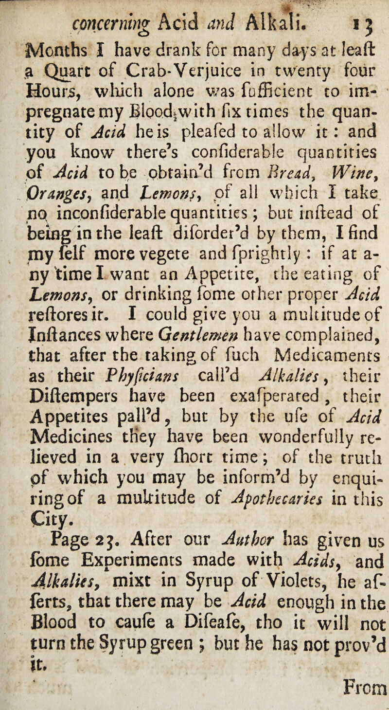 Months I have drank for many days at Jeaft a Quart of Crab-Verjuice in twenty four Hours, which alone was fufficient to im¬ pregnate my Blood,with fix times the quan¬ tity of Acid he is pleafed to allow it: and you know there’s confiderable quantities of Acid to be obtain’d from Bread, Wine, Oranges, and Lemons, of all which I take nq inconfiderable quantities; but inftead of being in the leaft diibrder’d by them, I find myfelf more vegete and fprightly : if at a- ny time I want an Appetite, the eating of Lemons, or drinking fome other proper Acid reftores it. I could give you a multitude of Jnftances where Gentlemen have complained, that after the taking of fuch Medicaments as their Fhyficians call’d Alkalies, their Diftempers have been exafperated, their Appetites pall’d, but by the ufe of Acid Medicines they have been wonderfully re¬ lieved in a very fhort time; of the truth pf which you may be inform’d by enqui¬ ring of a multitude of Apothecaries in this City. Page 2$. After our Author has given us fome Experiments made with Acids, and Alkalies, mixt in Syrup of Violets, he af- ferts, that there may be Acid enough in the Blood to caufe a Difeafe, tho it will not turn the Syrup green ; but he has not prov’d it. From