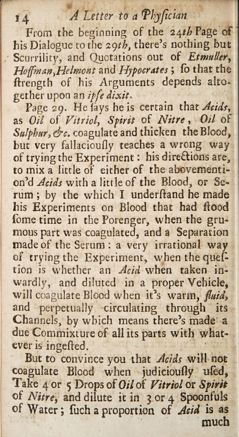 From the beginning of the i^th Page of Bts Dialogue to the 29th, there’s nothing but Scurrility, and Quotations out of EtmuUer, HoffmaniHelmotit and Hypocrites ; lo that the ftrength of his Arguments depends alto, gether upon an ipfe dixit* Page 29. He fays he is certain that Acids, as Oil of Vitriol, Spirit of Nitre, Oil of Sulphur, &c. coagulate and thicken the Blood, but very fallacioufly teaches a wrong way of trying the Experiment: his directions are, to mix a little of either of the abovementi- on’d Acids with a little of the Blood, or Se¬ rum ; by the which I underftand he made Bis Experiments on Blood that had flood fome time in the Porenger, when the gru- mous part was coagulated, and a Separation made of the Serum : a very irrational way of trying the Experiment, when the ques¬ tion is whether an Acid when taken in¬ wardly, and diluted in a proper Vehicle, will coagulate Blood when it’s warm, fluid, and perpetually circulating through its Channels, by which means there’s made a due Commixture of all its parts with what¬ ever is ingefted. But to convince you that Acids will not coagulate Blood when judicioufly tiled. Take 4 or 5 Drops of Oil of Vitriol or Spirit of Nitre, and dilute it in 3 or 4 Spoonfuls of Water; fuch a proportion of Add is as ‘ : “much