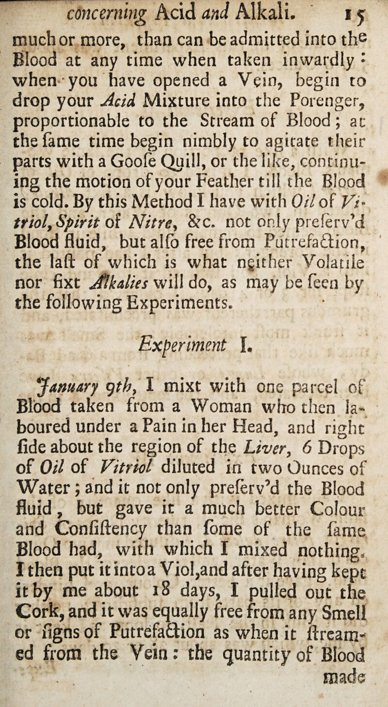 much or more, than can be admitted into the Blood at any time when taken inwardly : when ■ you have opened a Vein, begin to drop your Acid Mixture into the Porenger, proportionable to the Stream of Blood; at the lame time begin nimbly to agitate their parts with a Goofe Quill, or the like, continu¬ ing the motion of your Feather till the Blood is cold. By this Method I have with Oil of Vi¬ triol, Spirit of Nitre, &c. not only preferv’d Blood fluid, but alio free from Putrefaction, the laft of which is what ngither Volatile nor fixt jftkalies will do, as may be feen by the following Experiments. Experiment f. January ytb, I mixt with one parcel of Blood taken from a Woman who then la¬ boured under a Pain in her Head, and rishc fide about the region of the Liver, 6 Drops of Oil of Vitriol diluted in two Ounces of Water; and it not only prelerv’d the Blood fluid, but gave it a much better Colour and Confiftency than feme of the fame Blood had, with which I mixed nothing. I then put it into a Viol,and after having kept it by me about 18 days, I pulled out the Cork, and it was equally free from any Smell or figns of Putrefaction as when it Bream¬ ed from the Vein: the quantity of Blood