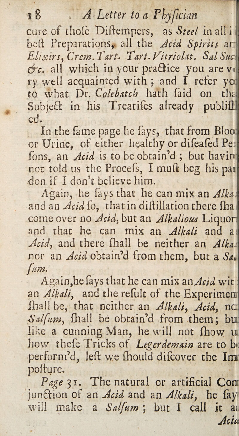 cure of thofe Diftempers, as Steel in al! i beft Preparations, all the Acid Spirits an El ixirs, Crem. Tart* Tart. Vttriolat. Sal Sue &c. all which in your pra&ice you are v« ry well acquainted with ; and I refer yc to what Dr. Qolebatch hath laid on tha Subject in his Treatifes already publifl ed- In the fame page he fays, that from Bloo or Urine, of either healthy or difeafed Pe; Tons, an Acid is to be obtain’d ; but havio not told us the Procefs, I muft beg his pai don if I don’t believe him. Again, he fays that he can mix an Aik a; and an Acid fo, that in diftillation there fha come over no Acid, but an Alkalious Liquor: and that he can mix an Alkali and a Acid, and there fhall be neither an A Ik a:. nor an Acid obtain’d from them, but a Sa* fum. Again,he fays that he can mix an Acid wit an Alkali, and the refult of the Experimen fhall be, that neither an Alkali, Acid, nc Sal fum, fhall be obtain’d from them; bit like a cunning Man, he will not fhow it how thefe Tricks of Legerdemain are to bw perform’d, left we ftiould difeover the Inn pofture. Page 51. The natural or artificial Con jun&ion of an Acid and an Alkali, he fay will make a Sal fum ; but I call it ai Acta