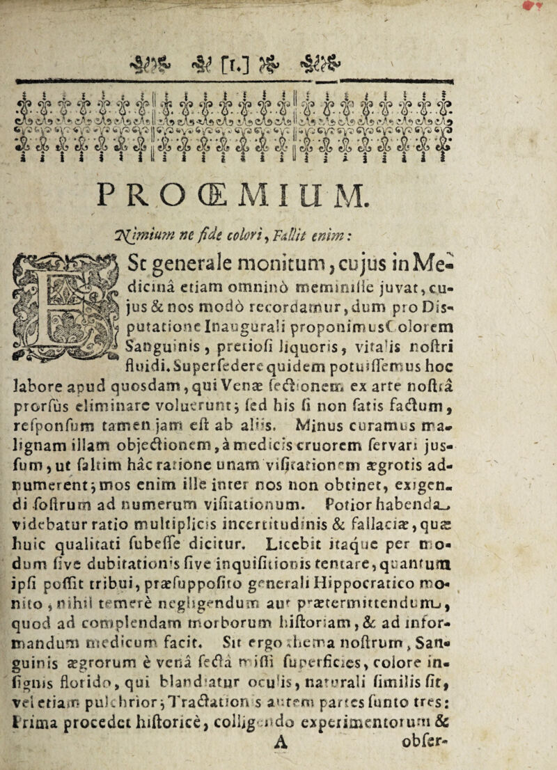 ■it* & ri.i *}*> P R O (EMIU M. T^hntum ne fide colori. Falli e enim: Sc generale monitum, cujus in Me- dicma etiam omnin6 memimHe juvat,cu¬ jus & nos modo recordamur,dum pro Dis¬ putatione Inaugurali proponimusC olorem Sanguinis, preiiofi liquoris, vitabis noftri fiuidi.Superfedercquidem potuiffemus hoc labore apud quosdam, qui Venae fetSionem ex arte nolha prorfus eliminare voluerunt $ fed his (i non fatis fadum, refponfum tamen jam ell ab abis. Minus curamus ma¬ lignam illam objeflionem, a medicis cruorcm fervars jus- fum,ut faltim hacrarione unam vitationem segrotis ad- numerent jtnos enim ille inter nos non obtinet, exigen¬ di foftrum ad numerum viiitationum. Potior habenda^ videbatur ratio multiplias incertitudinis & failaci^,qus huic qualitati fubeffe dicitur. Licebit itaque per mo¬ dum five dubitationes five inquifitionis temare,quantum ipfi poffit tribui, praefiippofito generali Hippocratico mo¬ nito , nihil temere negligendum auf pra?termmenduiru, quod ad complendam morborum hiltoriam, & ad infor¬ mandum medicum facit. Sit ergo ;hema noftrum, San« guinis agrorum e vena fetfia nifli fu perficies > eoiore in« Agnis florido, qui Mandatur oculis, naturali (imilisfir, vel etiam pukhrior^Tradadon s autem partesfunto tres: i rima procedet hiftorice, colligando experimentorum & A obfer-
