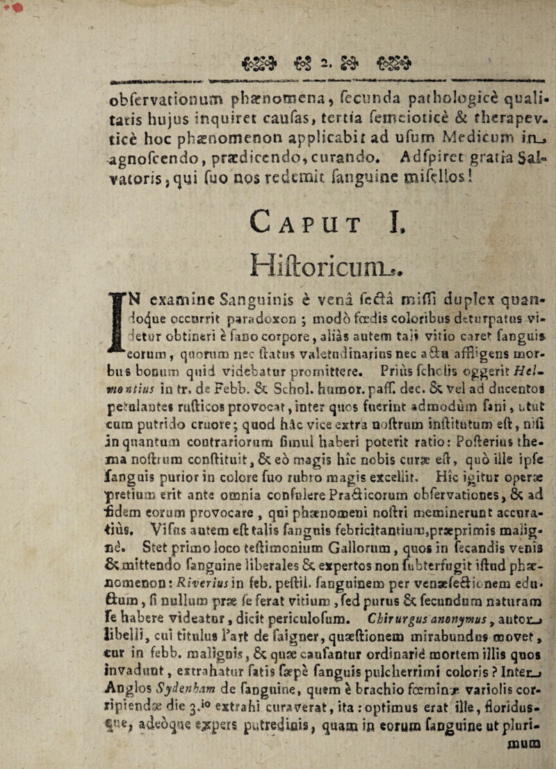 >''ItOTi Wfitr^rmirtriii -ittvirr - '»> ■ *<+>. •*fc» «»■,«« m m»wi i*i»i*^i,M,iw obfcrvationum phaenomena* fecunda pathologice quali¬ tatis hujus inquiret caufas, tertia femciotice & thcrapev. tice hoc phaenomenon applicabit ad ufum Medicum in_* agnofcendo, praedicendo* curando* Adfpiret gratia Sal« vaioris3t]ui fuo nos redemit fanguinc miftllos! Caput I. Hiftoricunb. IN examine Sanguinis e vena (beba mifll duplex quart* doc^ue occurrit par«d©xon ; modo foedis eoioribus deturpatus vi» detur obtineri e fano corpore, alias autem taji vitio caret fanguis eorum, quorum nec tbatus valetudinarius nec aSh* affligens mor¬ bus bonum quid videbatur promittere. Prius fcholis ©ggerit HeU mentius in tr. de Febb. & Schol. humor, paff. dec. & Vel ad ducentos petulantes rttfticos provocat ,inte? quos fuerint admodum fani , utut cum putrido craore; quod hdc vice extra noftrum iniVitutum eft, nhi in quantum contrariorum fimul haberi poterit ratio: Pofterius the¬ ma noibrum conftituit, & eo magis hic nobis curse eib, quo ille ipfe fanguis purior in colore fuo rubro magis excellit. Hic igitur operx ■pretiu-m erit ante omnia confuierePra&icorum cbfervaticoes, & ad idem eorum provocare , qui phaenomeni noftri meminerunt accura¬ tius. Vifr«s autem eft talis fanguis febricitantium,prxprimis malig¬ ni. Stet primo loco teftimonium Gallorum, quos in fecandis venis Amittendo fangaine liberales & expertos non fubterfugit iftud phse- HGmenon: Riveriushi feb. peftii. fanguinem per venxfe&ionem edu» 6:um, H nullum prx fe ferat vitium ,fed purus & fecundum naturam fe habere videatur, dicit periculofum. Chirurgus anonymus * antor-* libelli , cui titulus Fart de faigner, quaeftionem mirabundus movet , cur in febb. malignis, & qnse caafantur ordinarid mortem illis quos invadunt, extrahatur fatis faepe fanguis pulcherrimi coloris ? Inter-» Anglos Sydenbam de fanguine, quem l brachio fceminje variolis cor¬ ripiendae die 3.»0 extrahi curaverat, ita .-optimus erat ille, floridus- €?:e, adedque expers putredinis, quam in eorum fanguine ut pluri¬ mum