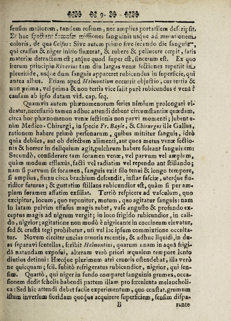 «3» 9* 2$ fenfim meliorem , tandem rcfeum , nec amplius portatilena defcripfif# E? huc fpe$t?.ntfnmcfe mifflones fanguinis usdue ad iriutationenu coloris, de qua Celfus: Sive autem piimo (ive fecundo die fanguisr% qui crsflVts Se niger inhio fluxerat, & rubere Sc pellucere coepit, fatis materiae detra&um efl:; atque quod fuper eft,fincerum eft. Ex quo iterum principi® Riverius tam diu largas venae (efBones repetiit in_> pleuruide, tisqr.e durn fanguis appareret rubicundus in fuperficie,qui antea albus. Etiam apud Hdmontium occurrit cbje£tio , cur tenia Sc non prima, vei prima 6^.non tertia vicefaiit pure rubicundus d ven&? caufam ab ipfo datam vid.cap. feq. Quamvis autem phaenomenorum feries nimium prolongari vi- deatur,neceflfarid tamen adhuc attendi debent circumdandae quaedam, circa hoc phaenomenon venae fe&ionis non parvi momenti; Jubent e- nim Medico-Chirurgi, in fpecie Fr.Bayle, &. Chirurgus ille Gallas, rationem habere primb perfonarum, quibus mittitur fanguis, ide& quia debiles, aut ob defe&um alimenti,aut quos metus venae fe&io- nis & horror in deliquium agit,pulchrum habere foleant fanguirem: Secundo, confiderare tam foramen venae, vel parvum vel amplum, quam modum effluxus,fa&i vel radiatim vel rependo ant ftillando; nam fi parvum fit foramen, fanguis exit filo tenui 8* longo tempore, fi amplius, fluxu circa brachium defeendit, inftar fafeiae, uterejue flo¬ ridior futurus; & guttatim ftillans rubicundior eft,qu^m fi per am« pium foramen affatim exfiliar. Tertid refpicere ad vafculum, quo excipitur, locum, quo reponitur, motum , quo agitatur fanguis: nam in latam pelvim effafus magis rubet, vafe angufl:o& profundo ex- ceptHS magis ad nigrum vergit; in loco frigido rubicundior,in cali¬ do , nigrior; agitatione non modo e nigricante in coccineum elevatur, fed &. crufH tegi prohibetur, uti vel lac ipfum commixtione occulta¬ tur. Novem circiter uncias cruoris recentis, & adhuc liquidi,in du¬ as feparavi fcutellas, fcrlbit Hehnontius, quarum unam in aqu4 fiigi- dd natandam expofui, alteram vero priori aequalem tempore lento diutius detinui: Haecque plurimum atri cruoris cftendebat, illa vero ne quicquam; fcil. fubito refrigeratus rubicundior, nigrior, qui fen- fina. Quarto, qui niger in fundo comparet (anguinis grumus, occa- fionem dedit fcholis habendi partem illam pro fceculenta melancholi¬ ca : Sed hic attendi debet facile experimentum, quo ccnftat,grumum iftum inverfuaa floridam queque acquirere fuperficiem, fenfim difpa- B Kwme