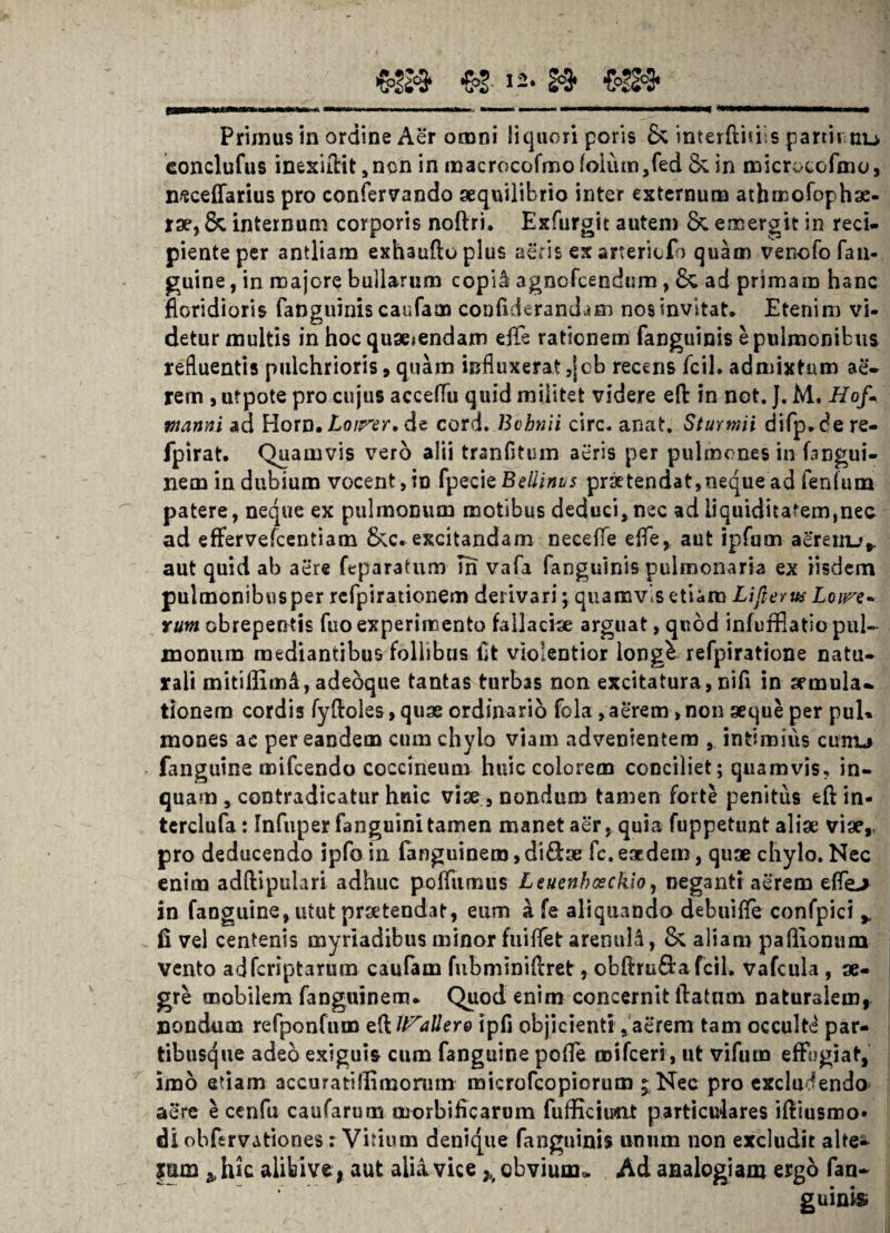 Primus in ordine Aer omni liquori poris & interfiniis partir nu conclufus inexiflit, ncn in macrocofmo folum ,fed & in microcofmo, nsceffarius pro confervando aequilibrio inter externum athmofophse- rae, & internum corporis noflri. Exfurgit autem & emergit in reci¬ piente per antliam exhaufloplus aeris ex artericfo quam venofo fan¬ guine , in majore bullarum copi& agnofcendum , & ad primam hanc floridioris fanguinis caufam confiderandum nos invitat. Etenim vi¬ detur multis in hoc quseiendam e fle rationem fanguinis e pulmonibus refluentis pulchrioris, quam influxerat ,jeb recens fcil. admixtum ae- rem , utpote pro cujus acceflu quid militet videre efl: in not. J. M. Hof- manni ad Horn. Loirer, de cord. Bohnii circ. anat. Sturmii difp.dere- fpirat. Quamvis vero alii tranfltum aeris per pulmones in fangui- nem indubium vocent, in fpecie Bellinvs praetendat, neque ad fenfum patere, neque ex pulmonum motibus deduci, nec ad liquiditatem,nec ad effervefcentiam £kc. excitandam necefle e fle, aut ipfum aerenu,. aut quid ab aere feparatum Tn vafa fanguinis pulmonaria ex iisdem pulmonibus per refpirationem derivari; quamvis etiam Lijlertts Loire- rum obrepentis fuo experimento fallaciae arguat, quod infufflatio pul¬ monum mediantibus follibns fit violentior longk refpiratione natu¬ rali mitiffim4, adeoque tantas turbas non excitatura, nifl in aemula¬ tionem cordis fyfloles, quae ordinario fola, aerem > non aeque per pul» mones ac per eandem cum chylo viam advenientem , intimius cunu fanguine mifcendo coccineum huic colorem conciliet; quamvis, in¬ quam , contradicatur huic viae, nondum tamen forte penitus efl in- terclufa: Tnfuper fanguini tamen manet aer, quia fuppetunt aliae viae,, pro deducendo ipfo in fanguinem,di&a; fc. eaedem, quae chylo. Nec enim adflipulari adhuc pofliimus Leuenhosckio, neganti aerem efle> in fanguine, utut praetendat, eum a fe aliquando debuifle confpici >( fi vel centenis myriadibus minor fuiflet arenuld, & aliam paflionum vento adferiptarum caufam fubminiflret, obflruftafcik vafcula , ae¬ gre mobilem fanguinem- Quod enim concernit flatum naturalem, nondum refponfum edlt^allero ipfi objicientiaerem tam occulti par¬ tibusque adeo exiguis cum fanguine pofle roifceri, ut vifum effugiat, imo etiam accuratiffimorum microfcopiorum ; Nec pro excludendo aere e cenfu caufarum morbificarum fufficiu«xt particulares ifliusroo* dl obftrvationes: Vitium denique fanguinis unum non excludit alte- ymn ^ hic alibive* aut alii vice h obvium* Ad analogiam ergo fan- guinisi