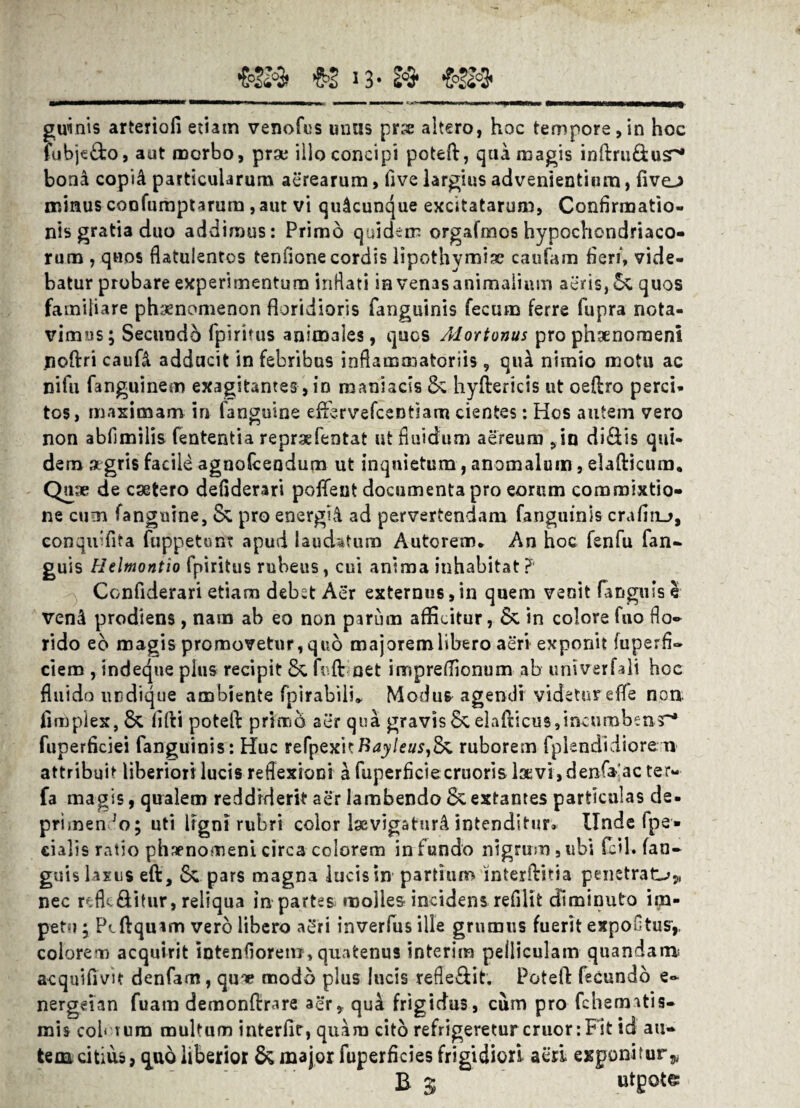 €224 *3* li3* €>2203* guinis arteriofi etiam venofus unus pr:« altero, hoc tempore,in hoc fubje£to, aut morbo, prae illo concipi potefl, qua magis inftru&us^ bona copi& particularum aerearum, five largius advenientium, five-) minus coofumptarum, aut vi quacunque excitatarum, Confirmatio¬ nis gratia duo addimus: Primo quidem orgafmos hypochondriaco¬ rum , quos flatulentos tenfione cordis lipothymiac caufam fieri*, vide¬ batur probare experimentum inflati in venas animalium aeris, & quos familiare phaenomenon floridioris fanguinis fecum ferre fupra nota¬ vimus; Secundi fpiritus animales, quos Alortonus pro phaenomeni noftri caufl adducit in febribus inflammatoriis , qui nimio motu ac nifu fanguinem exagitantes, in maniacis & hyftericis ut oeflro perci¬ tos, maximam in fanguine eflbrvefcentiam cientes: Hos autem vero non abfimilis fententia repraefentat ut fluidum aereum ,in di&is qui¬ dem aegris facile agnoiceodum ut inquietum, anomalum, elafticum. Quae de csetero defiderari poffent documenta pro eorum commixtio¬ ne cum fanguine, & pro energii ad pervertendam fanguinis crafitu, conquiflta fuppetunt apud laudatum Autorem» An hoc fenfu fan- guis Helmontio fpiritus rubeus, cui anima inhabitat?' Confiderari etiam debet Aer externus,in quem venit tangitis e veni prodiens, nam ab eo non parum afficitur, & in colore fno flo¬ rido eb magis promovetur,quo majoremlibero aeri exponit fuperfi- ciem , indeque plus recipit & foft net iroprefiionum ab univerfali hoc fluido undique ambiente fpirabilu Modu& agendi videtur efle non limpiex, & fifti potefl primo aer qua gravisSc elafticuSjincurabenT'* fuperficiei fanguinis: Huc refpexiKRayleusfa ruborem fplendidiore n attribuit liberion lucis reflexioni a fuperficiecruoris laevi, denfaac ter- fa magis, qualem reddiderit aer lambendo extantes particulas de. primendo; uti ligni rubri color levigaturi intenditur» Unde fpe« cialis ratio phaenomeni circa colorem in fundo nigrum, ubi feil. (an¬ guis laxus eft, & pars magna lucis in partium interflitia penetrata* nec rcflc&itur, reliqua in partes molles incidens refilit diminuto im¬ petu ; Pcftqmm vero libero aSri inverfus ille grumus fuerit expoutusy colorem acquirit intenfiorem, quatenus interim pelliculam quandam; acquifivit denfam, qu'» modo plus lucis refle&it. Potefl: fecundo e- nergeian fuam demonftrare aer, qui frigidus, cum pro fchematis- mis cob tum multum interfit, quam cito refrigeretur eruor: Fit id an¬ te oacitius, <£uo liberior & major fuperficies frigidiori acri exponitur,, B 5 utgote